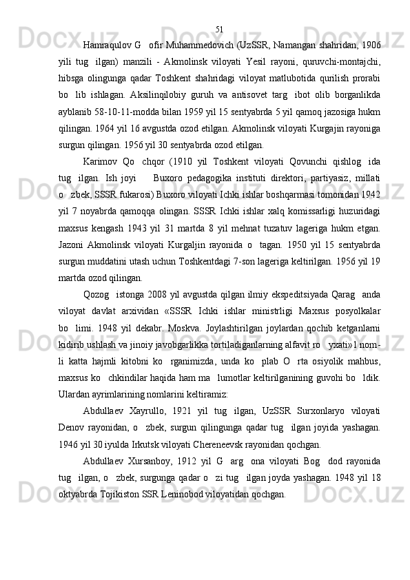 Hamraqulov G ofir Muhammedovich (UzSSR, Na mangan shahridan, 1906
yili   tug ilgan)   manzili   -   Ak	
 molinsk   viloyati   Yesil   rayoni,   quruvchi-montajchi,
hibsga   olingunga   qadar   Toshkent   shahridagi   viloyat   matlubotida   qurilish   prorabi
bo lib   ishlagan.   Aksilinqilobiy   guruh   va   antisovet   targ ibot   olib   borganlikda	
 
ayblanib 58-10-11-modda bilan 1959 yil 15 sentyabrda 5 yil qamoq jazosiga hukm
qilingan. 1964 yil 16 av gustda ozod etilgan. Akmolinsk viloyati Kurgajin rayoniga
surgun qilingan. 1956 yil 30 sentyabrda ozod etilgan.
Karimov   Qo chqor   (1910   yil   Toshkent   viloyati   Qovunchi   qishlog ida	
 
tug ilgan.   Ish   joyi     Buxoro   pedago	
  gika   instituti   direktori,   partiyasiz,   millati
o zbek, SSSR fukarosi) Buxoro viloyati Ichki ishlar boshqarmasi tomonidan 1942	

yil   7   noyabrda   qamoqqa   olingan.   SSSR   Ichki   ishlar   xalq   komissarligi   huzuridagi
max sus   kengash   1943   yil   31   martda   8   yil   mehnat   tuzatuv   lageriga   hukm   etgan.
Jazoni   Akmolinsk   viloyati   Kurgaljin   rayonida   o tagan.   1950   yil   15   sentyabrda	

surgun muddatini utash uchun Toshkentdagi 7-son lageriga keltirilgan. 1956 yil 19
martda ozod qilingan.
Qozog istonga 2008 yil avgustda qilgan ilmiy ekspeditsiyada Qarag anda	
 
viloyat   davlat   arxividan   «SSSR   Ichki   ishlar   ministrligi   Maxsus   posyolkalar
bo limi.   1948   yil   dekabr.   Moskva.   Joylashtirilgan   joylardan   qochib   ketganlarni	

kidirib ushlash va jinoiy javobgarlikka tortiladiganlarning alfavit ro yxati»1 nom	
 -
li   katta   hajmli   kitobni   ko rganimizda,   unda   ko plab   O rta   osiyolik   mahbus,	
  
maxsus ko chkindilar haqida ham ma lumotlar keltirilganining guvohi bo ldik.	
  
Ulardan ayrimlarining nomlarini keltiramiz:
Abdullaev   Xayrullo,   1921   yil   tug ilgan,   UzSSR   Surxonlaryo   viloyati	

Denov   rayonidan,   o zbek,   surgun   qilingunga   qadar   tug ilgan   joyida   yashagan.	
 
1946 yil 30 iyulda Irkutsk viloyati Chereneevsk rayonidan qochgan.
Abdullaev   Xursanboy,   1912   yil   G arg ona   viloyati   Bog dod   rayonida	
  
tug ilgan, o zbek, surgunga qadar o zi tu	
   g ilgan joyda yashagan. 1948 yil 18	
oktyabrda Tojikiston SSR Leninobod viloyatidan qochgan. 51 