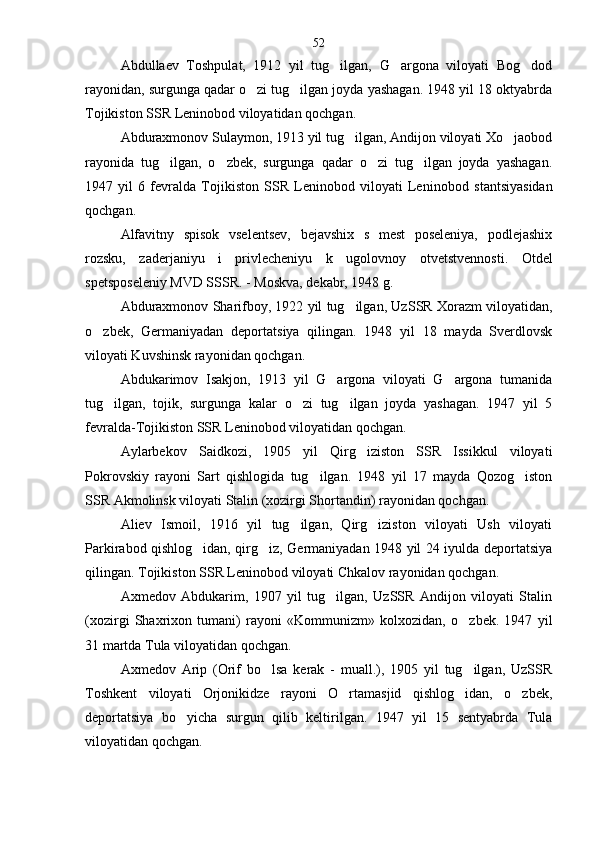 Abdullaev   Toshpulat,   1912   yil   tug ilgan,   G argona   viloyati   Bog dod  
rayonidan, surgunga qadar o zi tug ilgan joyda yashagan. 1948 yil 18 oktyabrda	
 
Tojikiston SSR Leninobod viloyatidan qochgan.
Abduraxmonov Sulaymon, 1913 yil tug ilgan, Andijon viloyati Xo jaobod	
 
rayonida   tug ilgan,   o zbek,   surgunga   qadar   o zi   tug ilgan   joyda   yashagan.	
   
1947   yil   6   fevralda   Tojikiston   SSR   Leninobod   viloyati   Lenin obod   stantsiyasidan
qochgan.
Alfavitny   spisok   vselentsev,   bejavshix   s   mest   poseleniya,   podlejashix
rozsku,   zaderjaniyu   i   privlecheniyu   k   ugolovnoy   ot vetstvennosti.   Otdel
spetsposeleniy MVD SSSR. - Moskva, dekabr, 1948 g.
Abduraxmonov Sharifboy, 1922 yil tug ilgan, Uz	
 SSR Xorazm viloyatidan,
o zbek,   Germaniyadan   deporta	
 tsiya   qilingan.   1948   yil   18   mayda   Sverdlovsk
viloyati Kuvshinsk rayonidan qochgan.
Abdukarimov   Isakjon,   1913   yil   G argona   viloyati   G argona   tumanida	
 
tug ilgan,   tojik,   surgunga   kalar   o zi   tug ilgan   joyda   yashagan.   1947   yil   5	
  
fevralda-Tojikiston SSR Leninobod viloyatidan qochgan.
Aylarbekov   Saidkozi,   1905   yil   Qirg iziston   SSR   Issikkul   viloyati	

Pokrovskiy   rayoni   Sart   qishlogida   tug ilgan.   1948   yil   17   mayda   Qozog iston	
 
SSR Akmo linsk viloyati Stalin (xozirgi Shortandin) rayonidan qochgan.
Aliev   Ismoil,   1916   yil   tug ilgan,   Qirg iziston   viloyati   Ush   viloyati	
 
Parkirabod qishlog idan, qirg iz, Germaniyadan 1948 yil 24 iyulda deportatsiya	
 
qilingan. Tojikiston SSR Leninobod viloyati Chkalov rayonidan qochgan.
Axmedov   Abdukarim,   1907   yil   tug ilgan,   UzSSR   Andijon   viloyati   Stalin	

(xozirgi   Shaxrixon   tumani)   rayoni   «Kommunizm»   kolxozidan,   o zbek.   1947   yil	

31 martda Tula viloyatidan qochgan.
Axmedov   Arip   (Orif   bo lsa   kerak   -   muall.),   1905   yil   tug ilgan,   UzSSR	
 
Toshkent   viloyati   Orjonikidze   rayoni   O rtamasjid   qishlog idan,   o zbek,	
  
deportatsiya   bo yicha   surgun   qilib   keltirilgan.   1947   yil   15   sentyabrda   Tula	

viloyatidan qochgan. 52 