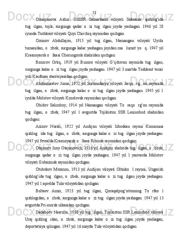 Oxunjonova   Ashur,   UzSSR   Samarkand   viloyati   Saksanar   qishlog’ida
tug ilgan,   tojik,   surgunga   qadar   o zi   tug ilgan   joyda   yashagan.   1946   yil   20  
iyunda Toshkent viloyati Quyi Chirchiq rayonidan qochgan.
Oxunov   Abdullajon,   1915   yil   tug ilgan,   Namangan   viloyati   Uychi	

tumanidan, o zbek, surgunga kalar  yashagan  joyidan ma lumot  yo q. 1947 yil	
  
Krasnoyarsk o lkasi Chernogorsk shahridan qochgan.

Bozorov   Ortiq,   1919   yil   Buxoro   viloyati   G’ijduvon   rayonida   tug ilgan,	

surgunga kalar o zi tug ilgan joyda yashagan. 1947 yil 3 martda Toshkent temir	
 
yuli Kauf man stantsiyasidan qochgan.
Abdumuratov   Juma,   1922   yil   Surxondaryo   viloyati   Jarqo rg on   rayonida	
 
tug ilgan,   o zbek,   surgunga   kalar   o zi   tug ilgan   joyda   yashagan.   1945   yil   1	
   
iyulda Molotov viloyati Kozelovsk rayonidan qochgan.
Obidov   Salimboy,   1914   yil   Namangan   viloyati   To raqo rg’on   rayonida	
 
tug ilgan,   o zbek,   1947   yil   1   av	
  gustda   Tojikiston   SSR   Leninobod   shahridan
qochgan.
Azizov   Norali,   1922   yil   Andijon   viloyati   Izboskan   rayoni   Kommuna
qishlog ida tug ilgan, o zbek, surgunga kalar o zi tug ilgan joyda yashagan.	
    
1947 yil fevralda Krasnoyarsk o lkasi Ribinsk rayonidan qochgan.	

Otajonov Inoy Otajonovich, 1916 yil Andijon shahrida tug ilgan, o zbek,	
 
surgunga   qadar   o zi   tug ilgan   joyda   yashagan.   1947   yil   1   yanvarda   Molotov	
 
viloyati Gubaxinsk rayonidan qochgan.
Otubekov   Mexmon,   1913   yil   Andijon   viloyati   Oltinko l   rayoni,   Uzgarish	

qishlog’ida   tug ilgan,   o zbek,   surgunga   kalar   o zi   tug ilgan   joyda   yashagan.	
   
1947 yil 1 aprelda Tula viloyatidan qochgan.
Boltaev   Amin,   1923   yil   tug ilgan,   Qoraqalpog’istonning   To rtko l	
  
qishlogidan, o zbek, surgunga kalar o zi tug ilgan joyda yashagan. 1947 yil 13	
  
avgustda Pri-morsk ulkasidan qochgan.
Dadaboev Nasrulla, 1930 yil tug ilgan, Tojikiston SSR Leninobod viloyati	

Uraj   qishlog idan,   o zbek,   sur	
  gunga   kalar   o zi   tug ilgan   joyda   yashagan,	 
deportatsiya qilingan. 1947 yil 16 mayda Tula viloyatidan qochgan. 53 