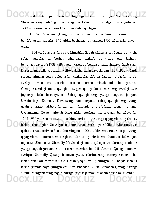 Isakov   Azimjon,   1906   yil   tug ilgan,   Andijon   vi loyati   Stalin   (xozirgi
Shaxrixon)   rayonida   tug ilgan,   surgunga   kalar   o zi   tug ilgan   joyda   yashagan.	
  
1947 yil Krasnolar o lkasi Chernogorskdan qochgan.	

O rta   Osiyodan   Qozog istonga   surgun   qilinganlarning   rasman   ozod	
 
bo lib yurtga qaytishi 1946 yildan boshlanib, bu jarayon 1956 yilga kalar davom	

etgan.
1954 yil 13 avgustda SSSR Ministrlar Soveti «Maxsus qishloqlar bo yicha	

sobiq   quloqlar   va   boshqa   ishlardan   cheklab   qo yishni   olib   tashlash	

to g risida»gi № 1738-789ss-sonli karori bu borada muxim ahamiyat kasb etadi.	
 
Karorga   muvofik   yoppasiga   kollektivlashtirilgan   rayonlardan   1929-1933   yillarda
surgun   qilingan   sobiq   quloqlardan   cheklovlar   olib   tashlanishi   to’g’ridan-to’g’ri
aytilgan.   Ana   shu   karorlar   asosida   barcha   mintakalarda   bo lganidek,	

Qozog istondagi   sobiq   quloqlar,   surgun   qilinganlar   o zlarining   avvalgi   turar	
 
joylariga   kela   boshlaydilar.   Sobiq   quloqlarning   yurt ga   qaytish   jarayoni
Ukrainadagi,   Shimoliy   Kavkazdagi   urta   osiyolik   sobiq   quloqlarning   yurtga
qaytishi   tarixiy   adabiyotda   ma lum   darajada   o z   ifodasini   topgan.   Chunki,	
 
Ukrainaning   Xerson   viloyati   Ichki   ishlar   Boshqarmasi   arxivida   bu   viloyatdan
1946-1956 yillarda maxsus ko chkindilarni o z yurtlariga qaytganlarning shaxsiy	
 
ishlari,   shuningdek,   Stavropol   o lkasi   Levokumsk   rayoni   Nikolo-Aleksandrovsk	

qishloq soveti arxivida 5 ta kolxozning xo jalik kitoblari materiallari orqali yurtga	

qaytganlarni   nomma-nom   aniqlash,   ular   to g risida   ma lumotlar   keltirilgan,	
  
oqibatda   Ukraina   va   Shimoliy   Kavkazdagi   sobiq   quloqlar   va   ularning   oilalarini
yurtga   qaytish   jarayonini   ko rsatish   mumkin   bo ldi.   Ammo,   Qozog iston   va	
  
ayniqsa,   Shi moliy   Qozog istondan   yurtdoshlarimizning   shaxsiy   ish	
 lari   ichki
ishlar   organlari   tomonidan   akt   tuzilib   yoqib,   yo q   qilingan.   Bu   haqda   ishning	

kirish   qismida  qayd  qilingan  edi.  Shu  sababdan  O rta  Osiyodan   Qozog istonga
 
surgun qilinganlarning taqdiri, yurtga qaytish jarayonini ochib berish mushkuldir .54 