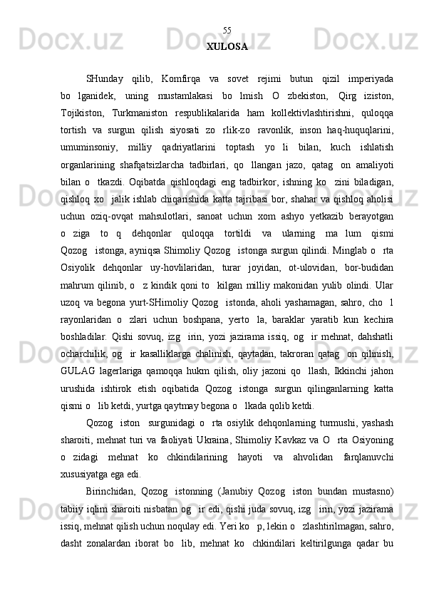 XULOSA
SHunday   qilib,   Komfirqa   va   sovet   rejimi   butun   qizil   imperiyada
bo lganidek,   uning   mustamlakasi   bo lmish   O zbekiston,   Qirg iziston,   
Tojikiston,   Turkmaniston   respublikalarida   ham   kollektivlashtirishni,   quloqqa
tortish   va   surgun   qilish   siyosati   zo rlik-zo ravonlik,   inson   haq-huquqlarini,	
 
umuminsoniy,   milliy   qadriyatlarini   toptash   yo li   bilan,   kuch   ishlatish	

organlarining   shafqatsizlarcha   tadbirlari,   qo llangan   jazo,   qatag on   amaliyoti	
 
bilan   o tkazdi.   Oqibatda   qishloqdagi   eng   tadbirkor,   ishning   ko zini   biladigan,	
 
qishloq   xo jalik   ishlab   chiqarishida   katta   tajribasi   bor,   shahar   va   qishloq   aholisi	

uchun   oziq-ovqat   mahsulotlari,   sanoat   uchun   xom   ashyo   yetkazib   berayotgan
o ziga   to q   dehqonlar   quloqqa   tortildi   va   ularning   ma lum   qismi	
  
Qozog istonga, ayniqsa Shimoliy Qozog istonga surgun qilindi. Minglab o rta	
  
Osiyolik   dehqonlar   uy-hovlilaridan,   turar   joyidan,   ot-ulovidan,   bor-budidan
mahrum   qilinib,   o z   kindik   qoni   to kilgan   milliy   makonidan   yulib   olindi.   Ular	
 
uzoq   va   begona   yurt-SHimoliy   Qozog istonda,   aholi   yashamagan,   sahro,   cho l	
 
rayonlaridan   o zlari   uchun   boshpana,   yerto la,   baraklar   yaratib   kun   kechira	
 
boshladilar.   Qishi   sovuq,   izg irin,   yozi   jazirama   issiq,   og ir   mehnat,   dahshatli	
 
ocharchilik,   og ir   kasalliklarga   chalinish,   qaytadan,   takroran   qatag on   qilinish,	
 
GULAG   lagerlariga   qamoqqa   hukm   qilish,   oliy   jazoni   qo llash,   Ikkinchi   jahon	

urushida   ishtirok   etish   oqibatida   Qozog istonga   surgun   qilinganlarning   katta	

qismi o lib ketdi, yurtga qaytmay begona o lkada qolib ketdi.	
 
Qozog iston     surgunidagi   o rta   osiylik   dehqonlarning   turmushi,   yashash	
 
sharoiti,   mehnat   turi   va   faoliyati   Ukraina,   Shimoliy   Kavkaz   va   O rta   Osiyoning	

o zidagi   mehnat   ko chkindilarining   hayoti   va   ahvolidan   farqlanuvchi	
 
xususiyatga ega edi.
Birinchidan,   Qozog istonning   (Janubiy   Qozog iston   bundan   mustasno)	
 
tabiiy iqlim sharoiti nisbatan og ir edi, qishi juda sovuq, izg irin, yozi jazirama	
 
issiq, mehnat qilish uchun noqulay edi. Yeri ko p, lekin o zlashtirilmagan, sahro,	
 
dasht   zonalardan   iborat   bo lib,   mehnat   ko chkindilari   keltirilgunga   qadar   bu	
  55 