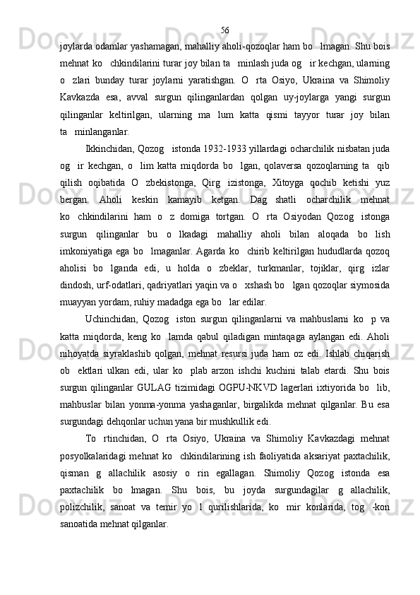joylarda odamlar yashamagan, mahalliy aholi-qozoqlar ham bo lmagan. Shu bois
mehnat   ko chkindilarini turar joy bilan ta minlash juda og ir kechgan, ularning	
  
o zlari   bunday   turar   joylarni   yaratishgan.   O rta   Osiyo,   Ukraina   va   Shimoliy	
 
Kavkazda   esa,   avval   surgun   qilinganlardan   qolgan   uy-joylarga   yangi   surgun
qilinganlar   keltirilgan,   ularning   ma lum   katta   qismi   tayyor   turar   joy   bilan	

ta minlanganlar.	

Ikkinchidan, Qozog istonda 1932-1933 yillardagi ocharchilik nisbatan juda	

og ir   kechgan,   o lim   katta   miqdorda   bo lgan,   qolaversa   qozoqlarning   ta qib	
   
qilish   oqibatida   O zbekistonga,   Qirg izistonga,   Xitoyga   qochib   ketishi   yuz	
 
bergan.   Aholi   keskin   kamayib   ketgan.   Dag shatli   ocharchilik   mehnat	

ko chkindilarini   ham   o z   domiga   tortgan.   O rta   Osiyodan   Qozog istonga	
   
surgun   qilinganlar   bu   o lkadagi   mahalliy   aholi   bilan   aloqada   bo lish	
 
imkoniyatiga   ega   bo lmaganlar.   Agarda   ko chirib   keltirilgan   hududlarda   qozoq	
 
aholisi   bo lganda   edi,   u   holda   o zbeklar,   turkmanlar,   tojiklar,   qirg izlar	
  
dindosh, urf-odatlari, qadriyatlari yaqin va o xshash bo lgan qozoqlar siymosida	
 
muayyan yordam, ruhiy madadga ega bo lar edilar.	

Uchinchidan,   Qozog iston   surgun   qilinganlarni   va   mahbuslarni   ko p   va	
 
katta   miqdorda,   keng   ko lamda   qabul   qiladigan   mintaqaga   aylangan   edi.   Aholi	

nihoyatda   siyraklashib   qolgan,   mehnat   resursi   juda   ham   oz   edi.   Ishlab   chiqarish
ob ektlari   ulkan   edi,   ular   ko plab   arzon   ishchi   kuchini   talab   etardi.   Shu   bois	
 
surgun  qilinganlar   GULAG   tizimidagi   OGPU-NKVD   lagerlari   ixtiyorida  bo lib,	

mahbuslar   bilan   yonma-yonma   yashaganlar,   birgalikda   mehnat   qilganlar.   Bu   esa
surgundagi dehqonlar uchun yana bir mushkullik edi.
To rtinchidan,   O rta   Osiyo,   Ukraina   va   Shimoliy   Kavkazdagi   mehnat	
 
posyolkalaridagi  mehnat  ko chkindilarining  ish  faoliyatida  aksariyat  paxtachilik,	

qisman   g allachilik   asosiy   o rin   egallagan.   Shimoliy   Qozog istonda   esa	
  
paxtachilik   bo lmagan.   Shu   bois,   bu   joyda   surgundagilar   g allachilik,	
 
polizchilik,   sanoat   va   temir   yo l   qurilishlarida,   ko mir   konlarida,   tog -kon	
  
sanoatida mehnat qilganlar. 56 