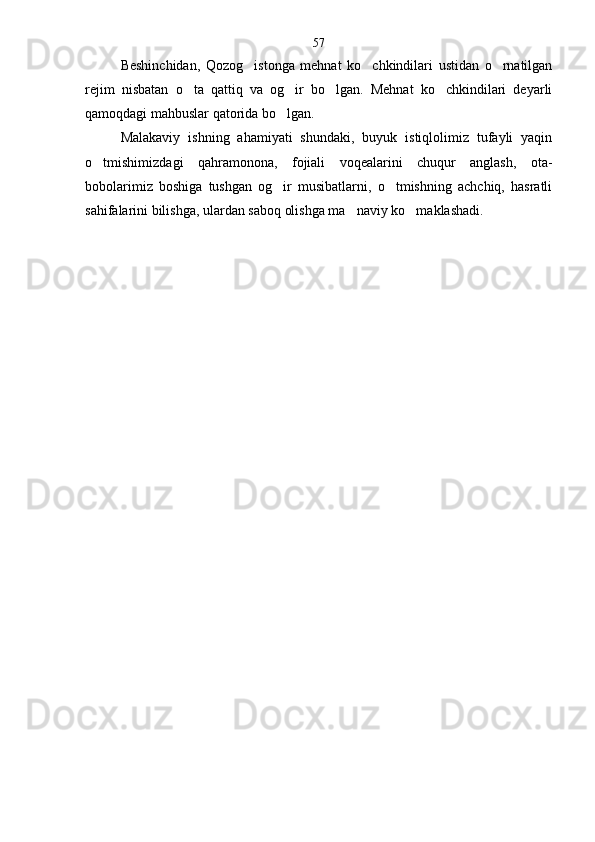 Beshinchidan,   Qozog istonga   mehnat   ko chkindilari   ustidan   o rnatilgan  
rejim   nisbatan   o ta   qattiq   va   og ir   bo lgan.   Mehnat   ko chkindilari   deyarli	
   
qamoqdagi mahbuslar qatorida bo lgan.	

Malakaviy   ishning   ahamiyati   shundaki,   buyuk   istiqlolimiz   tufayli   yaqin
o tmishimizdagi   qahramonona,   fojiali   voqealarini   chuqur   anglash,   ota-	

bobolarimiz   boshiga   tushgan   og ir   musibatlarni,   o tmishning   achchiq,   hasratli	
 
sahifalarini bilishga, ulardan saboq olishga ma naviy ko maklashadi.  	
  57 