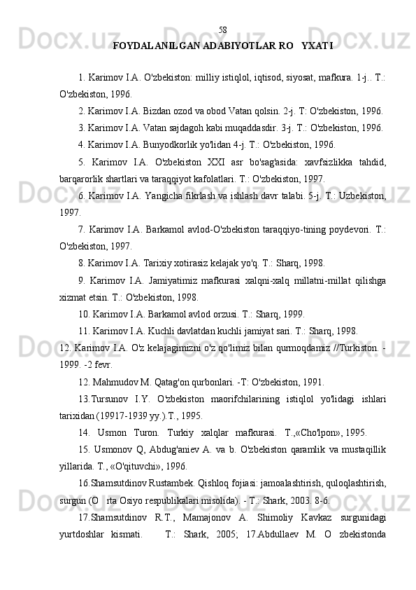 F OYDALANILGAN ADABIYOTLAR RO YXATI
1. Karimov I.A. O'zbekiston: milliy istiqlol, iqtisod, siyosat, mafkura. 1-j.. T.:
O'zbekiston, 1996.
2. Karimov I.A. Bizdan ozod va obod Vatan qolsin. 2-j. T: O'zbekiston, 1996.
3. Karimov I.A. Vatan sajdagoh kabi muqaddasdir. 3-j. T.: O'zbekiston, 1996.
4. Karimov I.A. Bunyodkorlik yo'lidan 4-j. T.: O'zbekiston, 1996.
5.   Karimov   I.A.   O'zbekiston   XXI   asr   bo'sag'asida:   xavfsizlikka   tahdid,
barqarorlik shartlari va taraqqiyot kafolatlari. T.: O'zbekiston, 1997.
6. Karimov I.A. Yangicha fikrlash va ishlash davr talabi. 5-j. T.: Uzbekiston,
1997.
7.  Karimov  I.A.  Barkamol  avlod-O'zbekiston   taraqqiyo-tining  poydevori.  T.:
O'zbekiston, 1997.
8. Karimov I.A. Tarixiy xotirasiz kelajak yo'q. T.: Sharq, 1998.
9.   Karimov   I.A.   Jamiyatimiz   mafkurasi   xalqni-xalq   millatni-millat   qilishga
xizmat etsin. T.: O'zbekiston, 1998.
10. Karimov I.A. Barkamol avlod orzusi. T.: Sharq, 1999.
11. Karimov I.A. Kuchli davlatdan kuchli jamiyat sari. T.: Sharq, 1998.
12. Karimov I.A. O'z kelajagimizni o'z qo'limiz bilan qurmoqdamiz //Turkiston. -
1999. -2 fevr.
12. Mahmudov M. Qatag'on qurbonlari. -T: O'zbekiston, 1991.
13 .Tursunov   I.Y.   O'zbekiston   maorifchilarining   istiqlol   yo'lidagi   ishlari
tarixidan (19917-1939 yy.).T., 1995. 
14 .   Usmon   Turon.   Turkiy   xalqlar   mafkurasi.   T.,«Cho'lpon», 1995.  
15.   Usmonov   Q,   Abdug'aniev   A.   va   b.   O'zbekiston   qaramlik   va   mustaqillik
yillarida. T., «O'qituvchi», 1996. 
1 6 .Shamsutdinov Rustambek. Qishloq fojiasi: jamoalashtirish, quloqlashtirish,
surgun (O rta Osiyo respublikalari misolida). - T.: Shark, 2003. 8-6	
 .
17.Shamsutdinov   R.T.,   Mamajonov   A.   Shimoliy   Kav kaz   surgunidagi
yurtdoshlar   kismati.     T.:   Shark,   2005;   17.Abdullaev   M.   O zbekistonda	
  58 