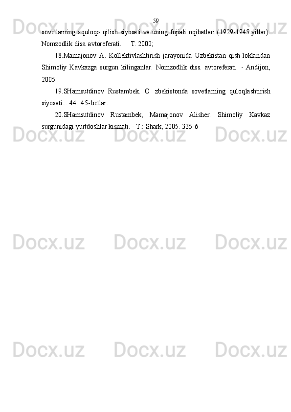 sovetlarning «quloq» qilish siyosati  va uning fojiali oqibatlari  (1929-1945 yillar).
Nomzodlik diss. avtoreferati.   T. 2002; 
18.Mamajonov   A.   Kollektivlashtirish   jarayonida   Uzbekistan   qish-loklaridan
Shimoliy   Kavkazga   surgun   kilinganlar.   Nomzodlik   diss.   avtoreferati.   -   Andijon,
2005 .
19.SHamsutdinov   Rustambek.   O zbekistonda   sovetlarning   quloq	
 lashtirish
siyosati... 44 45- betlar	
 .
20.SHamsutdinov   Rustambek,   Mamajonov   Alisher.   Shimoliy   Kavkaz
surgunidagi yurtdoshlar kismati. - T.: Shark, 2005. 335-6 59 