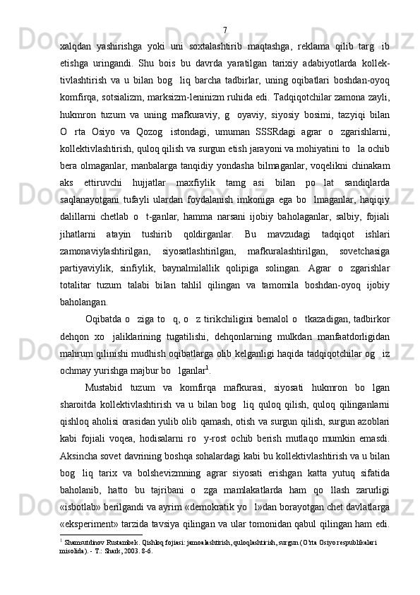 xalqdan   yashirishga   yoki   uni   soxtalashtirib   maqtashga,   reklama   qilib   targ ib
etishga   uringandi.   Shu   bois   bu   davrda   yaratilgan   tarixiy   adabiyotlarda   kollek -
tivlashtirish   va   u   bilan   bog liq   barcha   tadbirlar,   uning   oqibatlari   boshdan-oyoq	

komfirqa, sotsializm, mark sizm-leninizm ruhida edi. Tadqiqotchilar zamona zayli,
hukmron   tuzum   va   uning   mafkuraviy,   g oyaviy,   siyosiy   bosimi,   tazyiqi   bilan	

O rta   Osiyo   va   Qozog istondagi,   umuman   SSSRdagi   agrar   o zgarishlarni,	
  
kollektivlash tirish, quloq qilish va surgun etish jarayoni va mohiyatini to la ochib	

bera  olmaganlar,   manbalarga   tanqidiy   yondasha   bilmaganlar,  voqelikni   chinakam
aks   ettiruvchi   hujjatlar   maxfiylik   tamg asi   bilan   po lat   sandiqlarda	
 
saqlanayotgani   tufayli   ulardan   foydalanish   imkoniga   ega   bo lmaganlar,   haqiqiy	

dalillarni   chetlab   o t-ganlar,   hamma   narsani   ijobiy   baholaganlar,   salbiy,   fojiali	

jihatlarni   atayin   tushirib   qoldirganlar.   Bu   mavzudagi   tadqiqot   ishlari
zamonaviylashtirilgan,   siyosatlashtirilgan,   mafkuralashtirilgan,   sovetchasiga
partiyaviylik,   sinfiylik,   baynalmilallik   qolipiga   solingan.   Agrar   o zgarishlar	

totalitar   tuzum   talabi   bi lan   tahlil   qilingan   va   tamomila   boshdan-oyoq   ijobiy
baholangan.
Oqibatda o ziga to q, o z tirikchiligini  bemalol  o tkazadigan,  tadbirkor	
   
dehqon   xo jaliklarining   tugatilishi,   dehqonlarning   mulkdan   manfaatdorligidan	

mahrum qilinishi mudhish oqibatlarga olib kelganligi haqida tadqiqotchilar og iz	

ochmay yurishga majbur bo lganlar	
 1
.
Mustabid   tuzum   va   komfirqa   mafkurasi,   siyosati   hukmron   bo lgan	

sharoitda   kollektivlashtirish   va   u   bilan   bog liq   quloq   qilish,   quloq   qilinganlarni	

qishloq aholisi orasidan yulib olib qamash, otish va surgun qilish, surgun azoblari
kabi   fojiali   voqea,   hodisalarni   ro y-rost   ochib   berish   mutlaqo   mumkin   emasdi.	

Aksincha sovet davrining boshqa sohalardagi kabi bu kollektivlashtirish va u bilan
bog liq   tarix   va   bolshevizmning   agrar   siyosati   erishgan   katta   yutuq   sifatida	

baholanib,   hatto   bu   tajribani   o zga   mamlakatlarda   ham   qo llash   zarurligi	
 
«isbotlab» berilgandi va ayrim «demokratik yo l»dan borayotgan chet davlatlarga	

«eksperiment» tarzida tavsiya qilingan va ular tomonidan qabul qilingan ham edi.
1
 Shamsutdinov Rustambek. Qishloq fojiasi: jamoalashtirish, quloqlashtirish, surgun (O’rta Osiyo respublikalari 
misolida). - T.: Shark, 2003. 8-6 . 7 