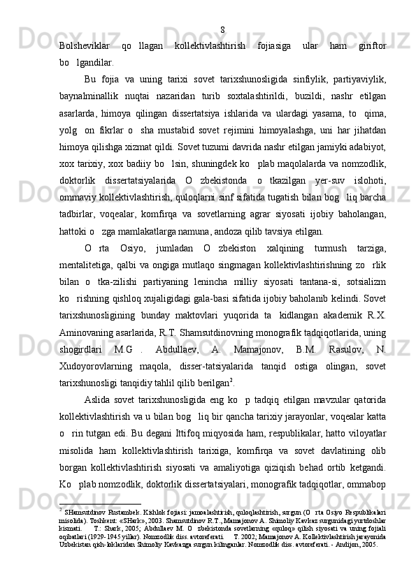 Bolsheviklar   qo llagan   kollek tivlashtirish   fojiasiga   ular   ham   giriftor
bo lgandilar.	

Bu   fojia   va   uning   tarixi   sovet   tarixshunosligida   sinfiylik,   partiyaviylik,
baynalminallik   nuqtai   nazaridan   turib   soxtalashtirildi,   buzildi,   nashr   etilgan
asarlarda,   himoya   qilingan   dissertatsiya   ishlarida   va   ulardagi   yasama,   to qima,	

yolg on   fikrlar   o sha   mustabid   sovet   rejimini   himoyalashga,   uni   har   jihatdan	
 
himoya qilishga xizmat qildi. Sovet tuzumi davrida nashr etilgan jamiyki adabiyot,
xox tarixiy, xox badiiy bo lsin, shuningdek ko plab maqolalarda va nomzodlik,	
 
doktorlik   dissertatsiyalarida   O zbekistonda   o tkazilgan   yer-suv   islohoti,	
 
ommaviy kollektivlashtirish, quloqlarni sinf sifatida tugatish bilan bog liq barcha	

tadbirlar,   voqealar,   komfirqa   va   sovetlarning   agrar   siyosati   ijobiy   baholangan,
hattoki o zga mamlakatlarga namuna, andoza qilib tavsiya etilgan.	

O rta   Osiyo,   jumladan   O zbekiston   xalqining   turmush   tarziga,
 
mentalitetiga,  qalbi   va   ongiga   mutlaqo   singmagan   kollektivlashtirishning   zo rlik	

bilan   o tka-zilishi   partiyaning   lenincha   milliy   siyosati   tantana-si,   sotsializm	

ko rishning qishloq xujaligidagi gala-basi sifatida ijobiy baholanib kelindi. Sovet	

tarixshunosligining   bunday   maktovlari   yuqorida   ta kidlangan   akademik   R.X.	

Aminovaning asarlarida, R.T. Shamsutdinovning monografik tadqiqotlarida, uning
shogirdlari   M.G .   Abdullaev,   A.   Mamajonov,   B.M.   Rasulov,   N.	

Xudoyorovlarning   maqola,   disser-tatsiyalarida   tanqid   ostiga   olingan,   sovet
tarixshunosligi tanqidiy tahlil qilib berilgan 2
.
Aslida   sovet   tarixshunosligida   eng   ko p   tadqiq   etilgan   mavzular   qatorida	

kollektivlashtirish va u bilan bog liq bir qancha tarixiy jarayonlar, voqealar katta	

o rin tutgan edi. Bu degani Ittifoq miqyosida ham, respublikalar, hatto viloyatlar	

misolida   ham   kollek tivlashtirish   tarixiga,   komfirqa   va   sovet   davlatining   olib
borgan   kollektivlashtirish   siyosati   va   amaliyotiga   qiziqish   behad   ortib   ketgandi.
Ko plab nomzodlik, doktorlik dissertatsiyalari, monografik tadqiqotlar, ommabop	

2
  SHamsutdinov Rustambek. Kishlok fojiasi: jamoalashtirish, quloqlashtirish, surgun (O rta  Osiyo Respublikalari	

misolida). Tosh kent: «SHark», 2003. Shamsutdinov R.T., Mamajonov A. Shimoliy Kav kaz surgunidagi yurtdoshlar
kismati.     T.:   Shark,   2005;   Abdullaev   M.   O zbekistonda   sovetlarning   «quloq»   qilish   siyosati   va   uning   fojiali	
 
oqibatlari (1929-1945 yillar). Nomzodlik diss. avtoreferati.   T. 2002; Mamajonov A. Kollektivlashtirish jarayonida	

Uzbekistan qish-loklaridan Shimoliy Kavkazga surgun kilinganlar.  Nomzodlik diss. avtoreferati. - Andijon, 2005 .8 