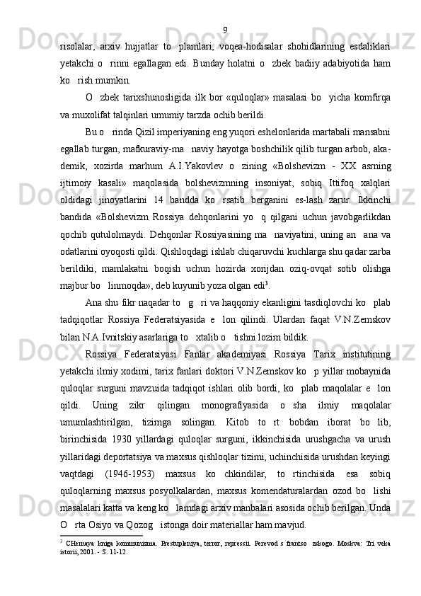 risolalar,   arxiv   hujjatlar   to plamlari,   voqea-hodisalar   shohidlarining   esdaliklari
yetakchi   o rinni   egallagan   edi.   Bunday   holatni   o zbek   badiiy   adabiyotida   ham	
 
ko rish mumkin.	

O zbek   tarixshunosligida   ilk   bor   «quloqlar»   masalasi   bo yicha   komfirqa	
 
va muxolifat talqinlari umumiy tarzda ochib berildi.
Bu o rinda Qizil imperiyaning eng yuqori eshelonlarida martabali mansabni	

egallab turgan, mafkuraviy-ma naviy hayotga boshchilik qilib turgan arbob, aka	
 -
demik,   xozirda   marhum   A.I.Yakovlev   o zining   «Bolshe	
 vizm   -   XX   asrning
ijtimoiy   kasali»   maqolasida   bolshevizmning   insoniyat,   sobiq   Ittifoq   xalqlari
oldidagi   jinoyatlarini   14   bandda   ko rsatib   berganini   es-lash   zarur.   Ikkinchi	

bandida   «Bolshevizm   Rossiya   dehqonlarini   yo q   qilgani   uchun   javobgarlikdan	

qochib   qutulolmaydi.   Dehqonlar   Rossiyasining   ma naviyatini,   uning   an ana   va	
 
odatlarini oyoqosti qildi. Qishloqdagi ishlab chiqaruvchi kuchlarga shu qadar zarba
berildiki,   mamlakatni   boqish   uchun   hozirda   xorijdan   oziq-ovqat   sotib   olishga
majbur bo linmoqda», deb kuyunib yoza olgan edi	
 3
.
Ana shu fikr naqadar to g ri va haqqoniy ekanligini tasdiqlovchi ko plab	
  
tadqiqotlar   Rossiya   Federatsiyasida   e lon   qilindi.   Ulardan   faqat   V.N.Zemskov	

bilan N.A.Ivnitskiy asarlariga to xtalib o tishni lozim bildik.	
 
Rossiya   Federatsiyasi   Fanlar   akademiyasi   Rossiya   Tarix   institutining
yetakchi ilmiy xodimi, tarix fanlari doktori V.N.Zemskov ko p yillar mobaynida	

quloqlar   surguni   mavzuida   tadqiqot   ishlari   olib   bordi,   ko plab   maqolalar   e lon	
 
qildi.   Uning   zikr   qilingan   monografiyasida   o sha   ilmiy   maqolalar	

umumlashtirilgan,   tizimga   solingan.   Kitob   to rt   bobdan   iborat   bo lib,	
 
birinchisida   1930   yillardagi   quloqlar   surguni,   ikkinchisida   urushgacha   va   urush
yillaridagi deportatsiya va maxsus qishloqlar tizimi, uchinchisida urushdan keyingi
vaqtdagi   (1946-1953)   maxsus   ko chkindilar,   to rtinchisida   esa   sobiq	
 
quloqlarning   maxsus   posyolkalardan,   maxsus   komendaturalardan   ozod   bo lishi	

masalalari katta va keng ko lamdagi arxiv manbalari asosida ochib berilgan. Unda	

O rta Osiyo va 	
 Q ozog istonga doir materiallar ham mavjud.	
3
  CHernaya   kniga   kommunizma.   Prestupleniya,   terror,   repressii.   Pe revod   s   frantso zskogo.   Moskva:   Tri   veka	

istorii, 2001. - S. 11-12. 9 