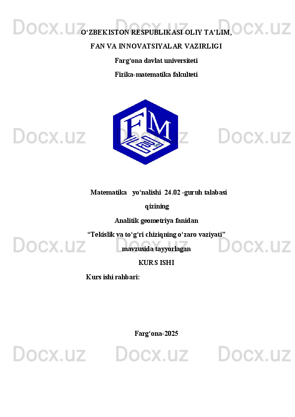 O‘ZBEKISTON RESPUBLIKASI  OLIY  TA’ LIM,
FAN VA INNOVATSIYALAR  VAZIRLIGI
Farg‘ona davlat universiteti
Fizika-matematika fakulteti
                               Matematika   yo‘nalishi    24.02  -guruh talabasi
 qizi ning
Analitik geometriya fanidan
“ Tekislik va to‘g‘ri chiziqning o‘zaro vaziyati ”
mavzusida tayyorlagan
KURS ISHI
Kurs ishi rahbari:
Farg‘ ona- 2025