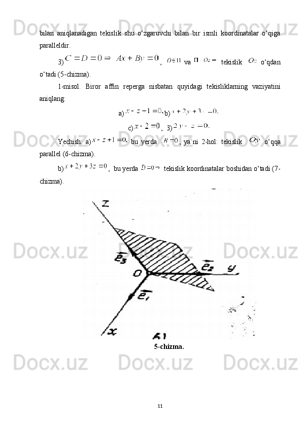 bilan   aniqlanadigan   tekislik   shu   o‘zgaruvchi   bilan   bir   ismli   koordinatalar   o‘qiga
paralleldir.
3) ,   
  va     tekislik       o‘qdan
o‘tadi (5-chizma).
1-misol.   Biror   affin   reperga   nisbatan   quyidagi   tekisliklarning   vaziyatini
aniqlang:
a) b)
c) ,  3)
Yechish:   a)   bu   yerda     ,   ya`ni   2-hol:   tekislik       o‘qqa
parallel (6-chizma).
b) ,  bu yerda   tekislik koordinatalar boshidan o‘tadi (7-
chizma).
5-chizma.
11