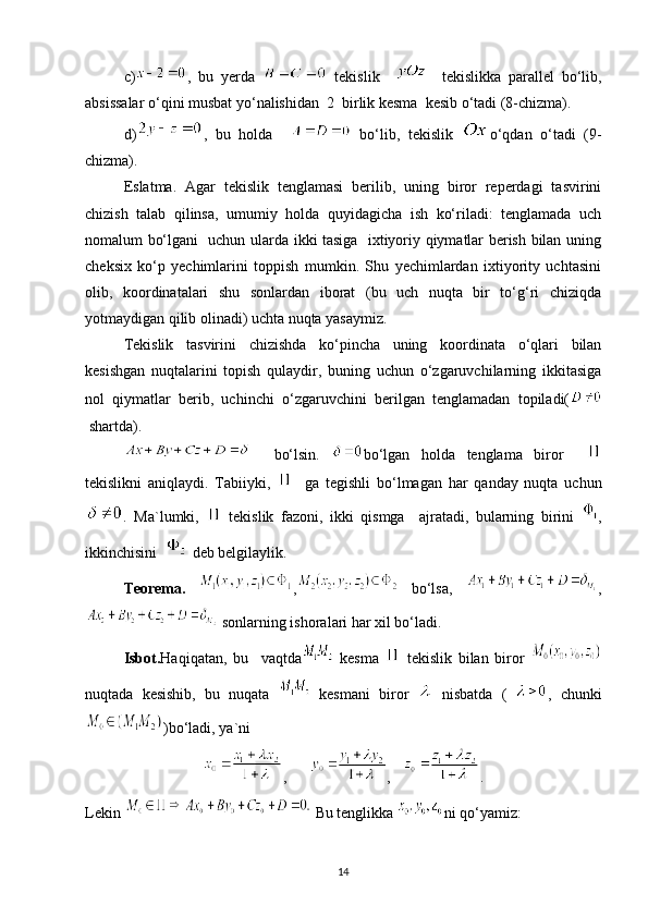 c) ,   bu   yerda     tekislik         tekislikka   parallel   bo‘lib,
absissalar o‘qini musbat yo‘nalishidan  2  birlik kesma  kesib o‘tadi (8-chizma).
d) ,   bu   holda       bo‘lib,   tekislik   o‘qdan   o‘tadi   (9-
chizma).
Eslatma.   Agar   tekislik   tenglamasi   berilib,   uning   biror   reperdagi   tasvirini
chizish   talab   qilinsa,   umumiy   holda   quyidagicha   ish   ko‘riladi:   tenglamada   uch
nomalum bo‘lgani   uchun ularda ikki tasiga   ixtiyoriy qiymatlar berish bilan uning
cheksix   ko‘p   yechimlarini   toppish   mumkin.   Shu   yechimlardan   ixtiyority   uchtasini
olib,   koordinatalari   shu   sonlardan   iborat   (bu   uch   nuqta   bir   to‘g‘ri   chiziqda
yotmaydigan qilib olinadi) uchta nuqta yasaymiz.
Tekislik   tasvirini   chizishda   ko‘pincha   uning   koordinata   o‘qlari   bilan
kesishgan   nuqtalarini   topish   qulaydir,   buning   uchun   o‘zgaruvchilarning   ikkitasiga
nol   qiymatlar   berib,   uchinchi   o‘zgaruvchini   berilgan   tenglamadan   topiladi(
 shartda).
    bo‘lsin.   bo‘lgan   holda   tenglama   biror    
tekislikni   aniqlaydi.   Tabiiyki,       ga   tegishli   bo‘lmagan   har   qanday   nuqta   uchun
.   Ma`lumki,     tekislik   fazoni,   ikki   qismga     ajratadi,   bularning   birini   ,
ikkinchisini    deb belgilaylik.
Teorema.   ,   bo‘lsa,   ,
 sonlarning ishoralari har xil bo‘ladi.
Isbot. Haqiqatan,   bu     vaqtda   kesma     tekislik   bilan   biror  
nuqtada   kesishib,   bu   nuqata     kesmani   biror     nisbatda   (   ,   chunki
)bo‘ladi, ya`ni
,       ,    .
Lekin   Bu tenglikka  ni qo‘yamiz:
14