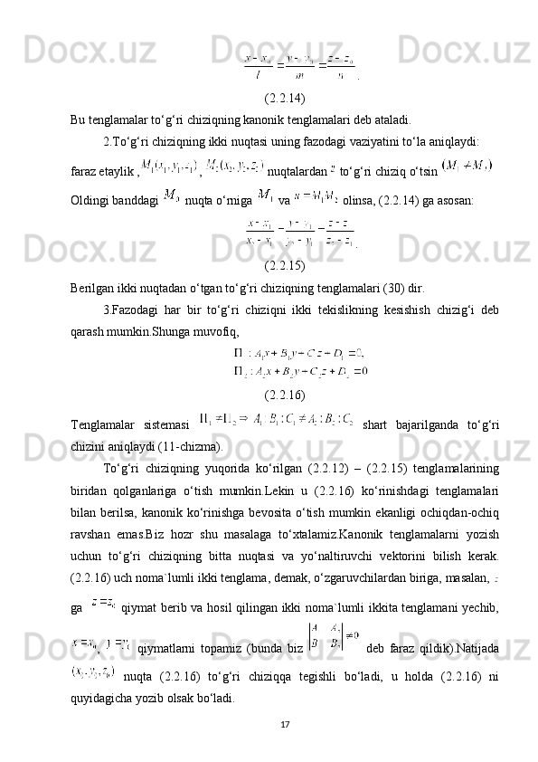 .
(2.2.14)
Bu tenglamalar to‘g‘ri chiziqning kanonik tenglamalari deb ataladi.
2.To‘g‘ri chiziqning ikki nuqtasi uning fazodagi vaziyatini to‘la aniqlaydi: 
faraz etaylik , ,   nuqtalardan   to‘g‘ri chiziq o‘tsin 
Oldingi banddagi   nuqta o‘rniga   va   olinsa, (2.2.14) ga asosan:
.
(2.2.15)
Berilgan ikki nuqtadan o‘tgan to‘g‘ri chiziqning tenglamalari (30) dir.
3.Fazodagi   har   bir   to‘g‘ri   chiziqni   ikki   tekislikning   kesishish   chizig‘i   deb
qarash mumkin.Shunga muvofiq,
(2.2.16)
Tenglamalar   sistemasi     shart   bajarilganda   to‘g‘ri
chizini aniqlaydi (11-chizma).
To‘g‘ri   chiziqning   yuqorida   ko‘rilgan   (2.2.12)   –   (2.2.15)   tenglamalarining
biridan   qolganlariga   o‘tish   mumkin.Lekin   u   (2.2.16)   ko‘rinishdagi   tenglamalari
bilan berilsa,  kanonik  ko‘rinishga  bevosita  o‘tish  mumkin  ekanligi  ochiqdan-ochiq
ravshan   emas.Biz   hozr   shu   masalaga   to‘xtalamiz.Kanonik   tenglamalarni   yozish
uchun   to‘g‘ri   chiziqning   bitta   nuqtasi   va   yo‘naltiruvchi   vektorini   bilish   kerak.
(2.2.16) uch noma`lumli ikki tenglama, demak, o‘zgaruvchilardan biriga, masalan, 
ga      qiymat berib va hosil qilingan ikki noma`lumli ikkita tenglamani yechib,
,     qiymatlarni   topamiz   (bunda   biz     deb   faraz   qildik).Natijada
  nuqta   (2.2.16)   to‘g‘ri   chiziqqa   tegishli   bo‘ladi,   u   holda   (2.2.16)   ni
quyidagicha yozib olsak bo‘ladi.
17