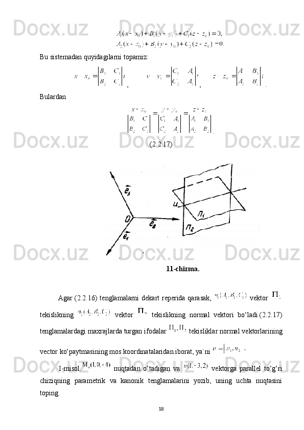 Bu sistemadan quyidagilarni topamiz:
,          ,       .
Bulardan
.
(2.2.17)
11-chizma.
Agar (2.2.16) tenglamalarni dekart  reperida qarasak,     vektor  
tekislikning     vektor     tekislikning   normal   vektori   bo‘ladi.(2.2.17)
tenglamalardagi maxrajlarda turgan ifodalar 
  tekisliklar normal vektorlarining
vector ko‘paytmasining mos koordinatalaridan iborat, ya`ni 
1-misol.   nuqtadan   o‘tadigan   va     vektorga   parallel   to‘g‘ri
chiziqning   parametrik   va   kanonik   tenglamalarini   yozib,   uning   uchta   nuqtasini
toping.
18