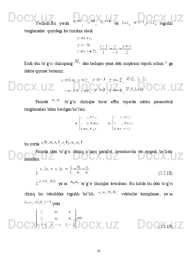 Yechish.Bu   yerda   ,   ,     va   ,   , ;   tegishli
tenglamalar  quyidagi ko‘rinishni oladi:
.
Endi shu to‘g‘ri chiziqning     dan tashqari yana ikki nuqtasini topish uchun     ga
ikkita qiymat beramiz:
,   ,  ,   ,
,   ,  ,  .
Fazoda     to‘g‘ri   chiziqlar   biror   affin   reperda   ushbu   parametrik
tenglamalari bilan berilgan bo‘lsin:
          
bu yerda  ,  .
Fazoda   ikki   to‘g‘ri   chiziq   o‘zaro   parallel,   kesishuvchi   va   ayqash   bo‘lishi
mumkin. 
1.  .                                                              (2.2.18)
2.   ya`ni       to‘g‘ri  chiziqlar   kesishsin.   Bu  holda bu  ikki  to‘g‘ri
chiziq   bir   tekislikka   tegishli   bo‘lib,     vektorlar   komplanar,   ya`ni
 yoki
                                                                     (2.2.19)
19 