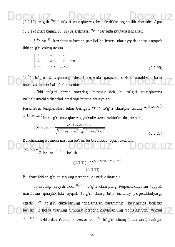 (2.2.19)   tenglik     to‘g‘ri   chiziqlarning   bir   tekislikka   tegishlilik   shartidir.   Agar
(2.2.19) shart bajarilib, (18) bajarilmasa,   lar bitta nuqtada kesishadi.
3.   va     kesishmasa  hamda parallel bo‘lmasa, ular ayqash, demak ayqash
ikki to‘g‘ri chiziq uchun 
                                                                       (2.2.20)
  to‘g‘ri   chiziqlarning   dekart   reperida   qarasak,   metrik   xarakterli   ba`zi
mumuasalalarni hal qilish mumkin.
4.Ikki   to‘g‘ri   chiziq   orasidagi   burchak   deb,   bu   to‘g‘ri   chiziqlarning
yo‘naltiruvchi vektorlari orasidagi burchakka aytiladi.
Parametrik   tenglamalari   bilan   berilgan     to‘g‘ri   chiziqlar   uchun   ,
 bu to‘g‘ri chiziqlarning yo‘naltiruvchi vektorlaridir, demak,
                                         (2.2.21)
Burchakning kosinusi ma`lum bo‘lsa, bu burchakni topish osondir.
 bo‘lsa,   bo‘lib,
(2.2.21)  .
(2.2.22)
Bu shart ikki to‘g‘ri chiziqning perpendi kulyarlik shartidir.
5.Fazodagi   ayqash   ikki     to‘g‘ri   chiziqning   Perpendikulyarini   toppish
masalasini   qaraylik.Ikki   ayqash   to‘g‘ri   chiziq   bitta   umumiy   perpendikulyarga
egadir.   to‘g‘ri   chiziqlarning   tenglamalari   parametrik     ko‘rinishda   berilgan
bo‘lsin,   u   holda   ularning   umumiy   perpendikulyarlarining   yo‘naltiruvchi   vektori
  vektordan   iborat,     vector   va     to‘g‘ri   chiziq   bilan   aniqlanadigan
20 