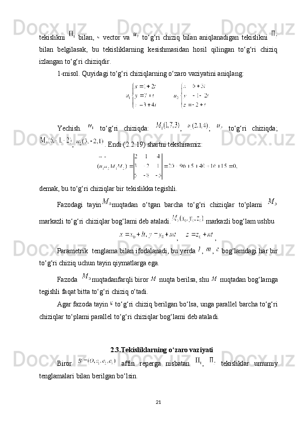 tekislikni     bilan,     vector   va     to‘g‘ri   chiziq   bilan   aniqlanadigan   tekislikni  
bilan   belgilasak,   bu   tekisliklarning   kesishmasidan   hosil   qilingan   to‘g‘ri   chiziq
izlangan to‘g‘ri chiziqdir.
1-misol. Quyidagi to‘g‘ri chiziqlarning o‘zaro vaziyatini aniqlang:
         
Yechish.     to‘g‘ri   chiziqda:   ,   ;     to‘g‘ri   chiziqda;
,  . Endi (2.2.19) shartni tekshiramiz:
demak, bu to‘g‘ri chiziqlar bir tekislikka tegishli.
Fazodagi   tayin nuqtadan   o‘tgan   barcha   to‘g‘ri   chiziqlar   to‘plami  
markazli to‘g‘ri chiziqlar bog‘lami deb ataladi.  markazli bog‘lam ushbu
,     ,
Parametrik  tenglama bilan ifodalanadi, bu yerda  ,  ,   bog‘lamdagi har bir
to‘g‘ri chiziq uchun tayin qiymatlarga ega.
Fazoda   nuqtadanfarqli biror   nuqta berilsa, shu   nuqtadan bog‘lamga
tegishli faqat bitta to‘g‘ri chiziq o‘tadi.
Agar fazoda tayin   to‘g‘ri chiziq berilgan bo‘lsa, unga parallel barcha to‘g‘ri
chiziqlar to‘plami parallel to‘g‘ri chiziqlar bog‘lami deb ataladi.
                          2.3.Tekisliklarning o‘zaro vaziyati
Biror     affin   reperga   nisbatan   ,     tekisliklar   umumiy
tenglamalari bilan berilgan bo‘lsin.
21