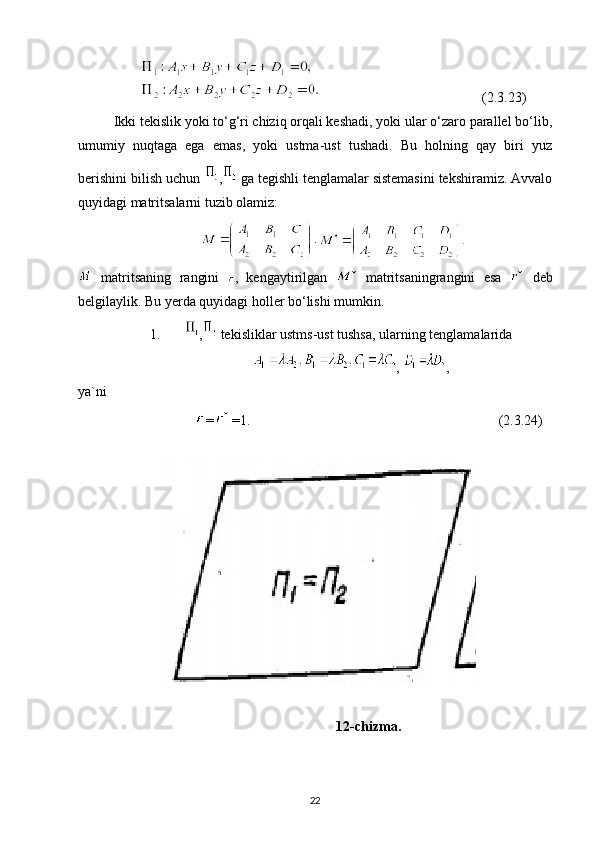 (2.3.23)
Ikki tekislik yoki to‘g‘ri chiziq orqali keshadi, yoki ular o‘zaro parallel bo‘lib,
umumiy   nuqtaga   ega   emas,   yoki   ustma-ust   tushadi.   Bu   holning   qay   biri   yuz
berishini bilish uchun  ,  ga tegishli tenglamalar sistemasini tekshiramiz. Avvalo
quyidagi matritsalarni tuzib olamiz:
  matritsaning   rangini   ,   kengaytirilgan     matritsaningrangini   esa     deb
belgilaylik. Bu yerda quyidagi holler bo‘lishi mumkin.
1. ,  tekisliklar ustms-ust tushsa, ularning tenglamalarida 
,  ,
ya`ni 
= =1.                                                                       (2.3.24)
12-chizma.
22