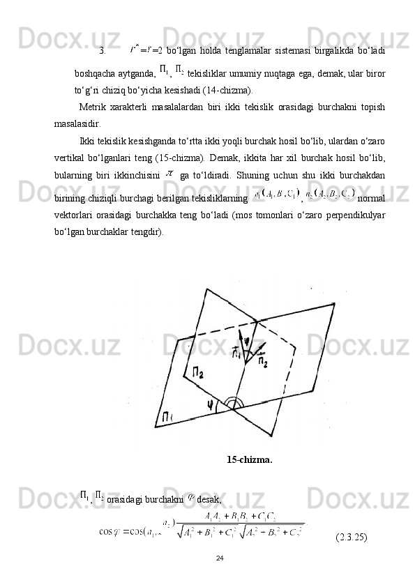 3. = =2   bo‘lgan   holda   tenglamalar   sistemasi   birgalikda   bo‘ladi
boshqacha aytganda,  ,   tekisliklar umumiy nuqtaga ega, demak, ular biror
to‘g‘ri chiziq bo‘yicha kesishadi (14-chizma).
Metrik   xarakterli   masalalardan   biri   ikki   tekislik   orasidagi   burchakni   topish
masalasidir.
Ikki tekislik kesishganda to‘rtta ikki yoqli burchak hosil bo‘lib, ulardan o‘zaro
vertikal   bo‘lganlari   teng   (15-chizma).   Demak,   ikkita   har   xil   burchak   hosil   bo‘lib,
bularning   biri   ikkinchisini     ga   to‘ldiradi.   Shuning   uchun   shu   ikki   burchakdan
birining chiziqli burchagi berilgan tekisliklarning   ,   normal
vektorlari   orasidagi   burchakka   teng   bo‘ladi   (mos   tomonlari   o‘zaro   perpendikulyar
bo‘lgan burchaklar tengdir).
15-chizma.
,   orasidagi burchakni  desak,
ˆ            (2.3.25)
24