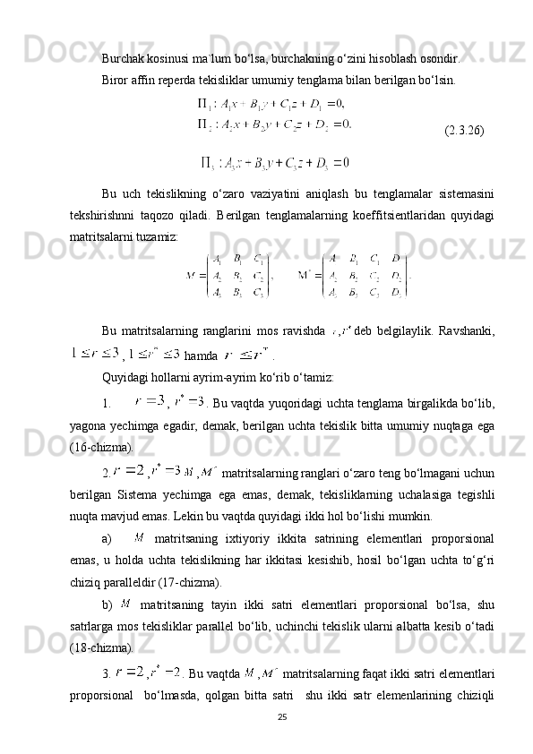 Burchak kosinusi ma`lum bo‘lsa, burchakning o‘zini hisoblash osondir. 
Biror affin reperda tekisliklar umumiy tenglama bilan berilgan bo‘lsin.
                                               (2.3.26)
                               
Bu   uch   tekislikning   o‘zaro   vaziyatini   aniqlash   bu   tenglamalar   sistemasini
tekshirishnni   taqozo   qiladi.   Berilgan   tenglamalarning   koeffitsientlaridan   quyidagi
matritsalarni tuzamiz:
       
Bu   matritsalarning   ranglarini   mos   ravishda   , deb   belgilaylik.   Ravshanki,
,   hamda  .
Quyidagi hollarni ayrim-ayrim ko‘rib o‘tamiz:
1. ,  . Bu vaqtda yuqoridagi uchta tenglama birgalikda bo‘lib,
yagona yechimga egadir, demak, berilgan uchta tekislik bitta umumiy nuqtaga ega
(16-chizma).
2. , ,  matritsalarning ranglari o‘zaro teng bo‘lmagani uchun
berilgan   Sistema   yechimga   ega   emas,   demak,   tekisliklarning   uchalasiga   tegishli
nuqta mavjud emas. Lekin bu vaqtda quyidagi ikki hol bo‘lishi mumkin.
a)   matritsaning   ixtiyoriy   ikkita   satrining   elementlari   proporsional
emas,   u   holda   uchta   tekislikning   har   ikkitasi   kesishib,   hosil   bo‘lgan   uchta   to‘g‘ri
chiziq paralleldir (17-chizma).
b)     matritsaning   tayin   ikki   satri   elementlari   proporsional   bo‘lsa,   shu
satrlarga mos tekisliklar parallel bo‘lib, uchinchi tekislik ularni albatta kesib o‘tadi
(18-chizma).
3.  , . Bu vaqtda  ,  matritsalarning faqat ikki satri elementlari
proporsional     bo‘lmasda,   qolgan   bitta   satri     shu   ikki   satr   elemenlarining   chiziqli
25