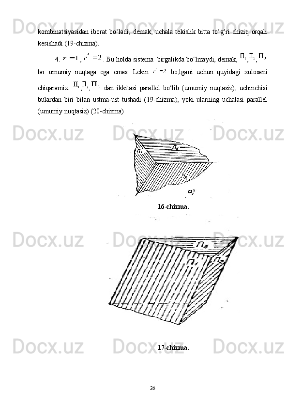 kombinatsiyasidan   iborat   bo‘ladi,   demak,   uchala   tekislik   bitta   to‘g‘ri   chiziq   orqali
kesishadi (19-chizma).
4.  ,  . Bu holda sistema  birgalikda bo‘lmaydi, demak,  , ,
lar   umumiy   nuqtaga   ega   emas.   Lekin     bo;lgani   uchun   quyidagi   xulosani
chiqaramiz:   , ,   dan   ikkitasi   parallel   bo‘lib   (umumiy   nuqtasiz),   uchinchisi
bulardan   biri   bilan   ustma-ust   tushadi   (19-chizma),   yoki   ularning   uchalasi   parallel
(umumiy nuqtasiz) (20-chizma)
16-chizma.
17-chizma.
26