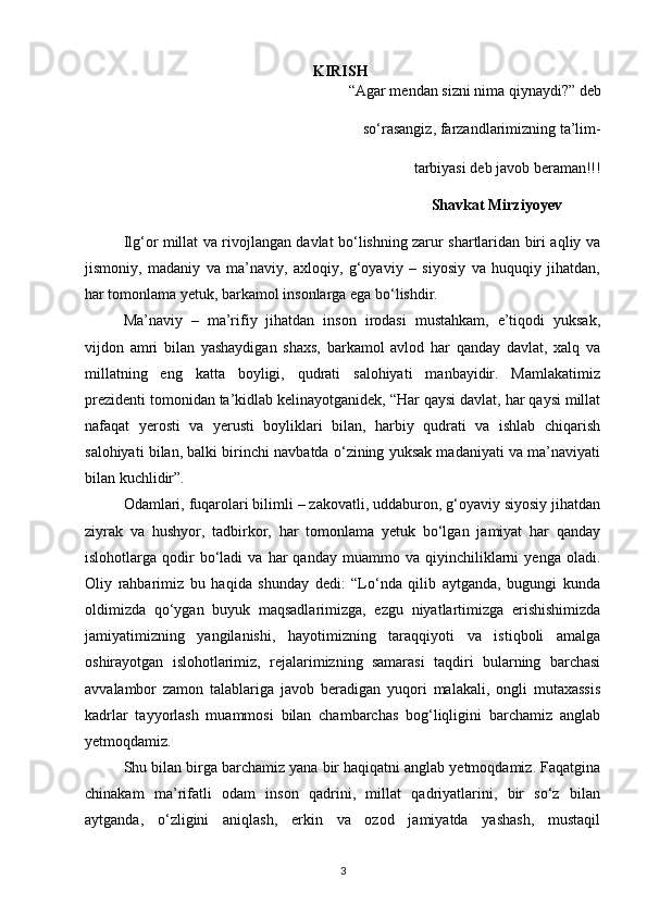 KIRISH
“Agar mendan sizni nima qiynaydi?” deb  
      so‘rasangiz, farzandlarimizning ta’lim- 
 tarbiyasi deb javob beraman!!!
                                                                                Shavkat Mirziyoyev
Ilg‘or millat va rivojlangan davlat bo‘lishning zarur shartlaridan biri aqliy va
jismoniy,   madaniy   va   ma’naviy,   axloqiy,   g‘oyaviy   –   siyosiy   va   huquqiy   jihatdan,
har tomonlama yetuk, barkamol insonlarga ega bo‘lishdir.
Ma’naviy   –   ma’rifiy   jihatdan   inson   irodasi   mustahkam,   e’tiqodi   yuksak,
vijdon   amri   bilan   yashaydigan   shaxs,   barkamol   avlod   har   qanday   davlat,   xalq   va
millatning   eng   katta   boyligi,   qudrati   salohiyati   manbayidir.   Mamlakatimiz
prezidenti tomonidan ta’kidlab kelinayotganidek, “Har qaysi davlat, har qaysi millat
nafaqat   yerosti   va   yerusti   boyliklari   bilan,   harbiy   qudrati   va   ishlab   chiqarish
salohiyati bilan, balki birinchi navbatda o‘zining yuksak madaniyati va ma’naviyati
bilan kuchlidir”.
Odamlari, fuqarolari bilimli – zakovatli, uddaburon, g‘oyaviy siyosiy jihatdan
ziyrak   va   hushyor,   tadbirkor,   har   tomonlama   yetuk   bo‘lgan   jamiyat   har   qanday
islohotlarga  qodir   bo‘ladi   va   har   qanday   muammo   va  qiyinchiliklarni   yenga   oladi.
Oliy   rahbarimiz   bu   haqida   shunday   dedi:   “Lo‘nda   qilib   aytganda,   bugungi   kunda
oldimizda   qo‘ygan   buyuk   maqsadlarimizga,   ezgu   niyatlartimizga   erishishimizda
jamiyatimizning   yangilanishi,   hayotimizning   taraqqiyoti   va   istiqboli   amalga
oshirayotgan   islohotlarimiz,   rejalarimizning   samarasi   taqdiri   bularning   barchasi
avvalambor   zamon   talablariga   javob   beradigan   yuqori   malakali,   ongli   mutaxassis
kadrlar   tayyorlash   muammosi   bilan   chambarchas   bog‘liqligini   barchamiz   anglab
yetmoqdamiz.
Shu bilan birga barchamiz yana bir haqiqatni anglab yetmoqdamiz. Faqatgina
chinakam   ma’rifatli   odam   inson   qadrini,   millat   qadriyatlarini,   bir   so‘z   bilan
aytganda,   o‘zligini   aniqlash,   erkin   va   ozod   jamiyatda   yashash,   mustaqil
3