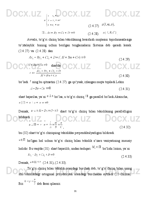                                  (2.4.27)   
               (2.4.28)      .
Avvalo, to‘g‘ri chiziq bilan tekislikning kesishish nuqtasini topishmasalasiga
to‘xtalaylik:   buning   uchun   berilgan   tenglamalarni   Sistema   deb   qarash   kerak.
(2.4.27)  va  (2.4.28)  dan
  .                                       (2.4.29)
    shartda
                                                                     (2.4.30)
bo‘ladi.   ning bu qitmatini (2.4.27)  ga qo‘ysak, izlangan nuqta topiladi.Lekin
                                                                                 (2.4.31)
shart bajarilsa, ya`ni   bo‘lsa, u to‘g‘ri chiziq   ga parallel bo‘ladi.Aksincha,
.
Demak,     shart   to‘g‘ri   chiziq   bilan   tekislikning   parallelligini
bildiradi.
,                                                                   (2.4.32)
bu (32) shart to‘g‘ri chiziqning tekislikka perpendikulyarligini bildiradi.
  bo‘lgan   hol   uchun   to‘g‘ri   chiziq   bilan   tekislik   o‘zaro   vaziyatining   xususiy
holidir. Bu vaqtda (31)  shart bajarilib, undan tashqari   bo‘lishi lozim, ya`ni
.                                                                               (2.4.33)
Demak,   (2.4.31), (2.4.33).
To‘g‘ri chiziq bilan tekislik orasidagi burchak deb, to‘g‘ri chiziq bilan uning
shu   tekislikdagi   ortogonal   proyeksiyasi   orasidagi   burchakka   aytiladi   (21-chizma).
Biz   deb faraz qilamiz.
31 
