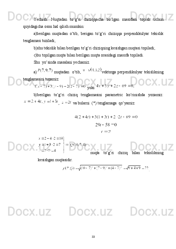 Yechish.   Nuqtadan   to‘g‘ri   chiziqqacha   bo‘lgan   masofani   topish   uchun
quyidagicha oson hal qilish mumkin:
a)berilgan   nuqtadan   o‘tib,   berigan   to‘g‘ri   chiziqqa   perpendikulyar   tekislik
tenglamasi tuziladi;
b)shu tekislik bilan berilgan to‘g‘ri chiziqning kesishgan nuqtasi topiladi;
c)bu topilgan nuqta bilan berilgan nuqta orasidagi masofa topiladi.
Shu  yo‘sinda masalani yechamiz.
a)   nuqtadan   o‘tib,   vektorga perpendikulyar tekislikning
tenglamasini tuzamiz:
 yoki 
b)berilgan   to‘g‘ri   chiziq   tenglamasini   parametric   ko‘rinishda   yozamiz:
,    va bularni  (*) tenglamaga  qo‘yamiz:
  nuqta   to‘g‘ri   chiziq   bilan   tekislikning
kesishgan nuqtasidir.
.
33 