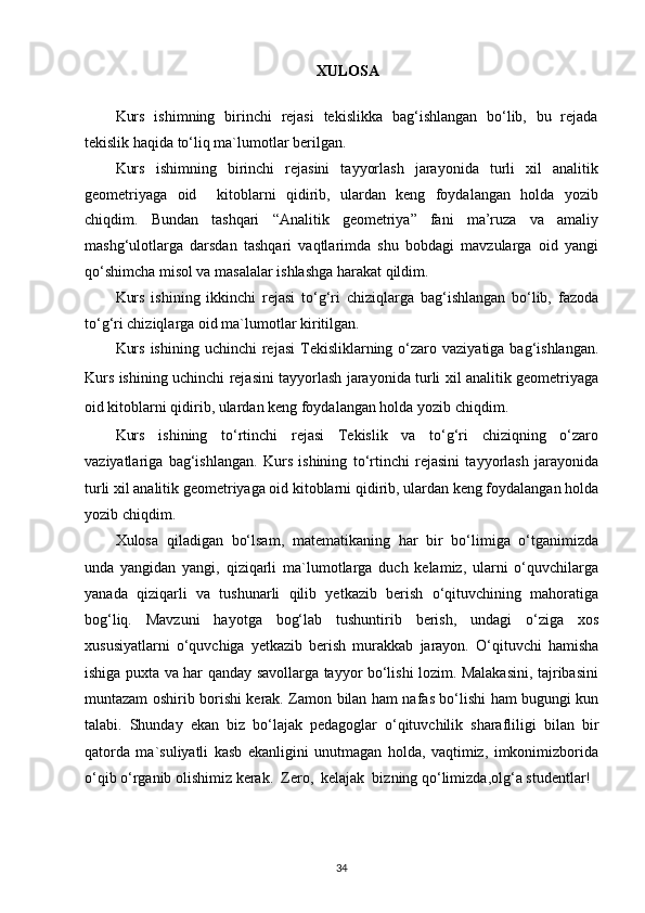 XULOSA
Kurs   ishimning   birinchi   rejasi   tekislikka   bag‘ishlangan   bo‘lib,   bu   rejada
tekislik haqida to‘liq ma`lumotlar berilgan.
Kurs   ishimning   birinchi   rejasini   tayyorlash   jarayonida   turli   xil   analitik
geometriyaga   oid     kitoblarni   qidirib,   ulardan   keng   foydalangan   holda   yozib
chiqdim.   Bundan   tashqari   “Analitik   geometriya”   fani   ma’ruza   va   amaliy
mashg‘ulotlarga   darsdan   tashqari   vaqtlarimda   shu   bobdagi   mavzularga   oid   yangi
qo‘shimcha misol va masalalar ishlashga harakat qildim.
Kurs   ishining   ikkinchi   rejasi   to‘g‘ri   chiziqlarga   bag‘ishlangan   bo‘lib,   fazoda
to‘g‘ri chiziqlarga oid ma`lumotlar kiritilgan.
Kurs  ishining  uchinchi   rejasi   Tekisliklarning  o‘zaro  vaziyatiga  bag‘ishlangan.
Kurs ishining uchinchi rejasini tayyorlash jarayonida turli xil analitik geometriyaga
oid kitoblarni qidirib, ulardan keng foydalangan holda yozib chiqdim.
Kurs   ishining   to‘rtinchi   rejasi   Tekislik   va   to‘g‘ri   chiziqning   o‘zaro
vaziyatlariga   bag‘ishlangan.   Kurs   ishining   to‘rtinchi   rejasini   tayyorlash   jarayonida
turli xil analitik geometriyaga oid kitoblarni qidirib, ulardan keng foydalangan holda
yozib chiqdim.
Xulosa   qiladigan   bo‘lsam,   matematikaning   har   bir   bo‘limiga   o‘tganimizda
unda   yangidan   yangi,   qiziqarli   ma`lumotlarga   duch   kelamiz,   ularni   o‘quvchilarga
yanada   qiziqarli   va   tushunarli   qilib   yetkazib   berish   o‘qituvchining   mahoratiga
bog‘liq.   Mavzuni   hayotga   bog‘lab   tushuntirib   berish,   undagi   o‘ziga   xos
xususiyatlarni   o‘quvchiga   yetkazib   berish   murakkab   jarayon.   O‘qituvchi   hamisha
ishiga puxta va har qanday savollarga tayyor bo‘lishi lozim. Malakasini, tajribasini
muntazam oshirib borishi kerak. Zamon bilan ham nafas bo‘lishi ham bugungi kun
talabi.   Shunday   ekan   biz   bo‘lajak   pedagoglar   o‘qituvchilik   sharafliligi   bilan   bir
qatorda   ma`suliyatli   kasb   ekanligini   unutmagan   holda,   vaqtimiz,   imkonimizborida
o‘qib o‘rganib olishimiz kerak.  Zero,  kelajak  bizning qo‘limizda,olg‘a studentlar!
34
