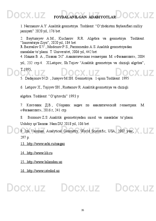 FOYDALANILGAN  ADABIYOTLAR
1.  Narmanov A.Y. Analitik geometriya. Toshkent . “O‘zbekiston faylasuflari milliy 
jamiyati”  2020 yil , 176 bet.
2.   Bayturayev   A.M.,   Kucharov.   R.R.   Algebra   va   geometriya.   Toshkent.
“Innovatsiya-Ziyo”, 2020 yil, 184 bet.
3.  Baxvalov S.V., Modenov P.S., Parxomenko A.S. Analitik geometriyadan 
masalalar to‘plami. T. Universitet, 2006 yil, 442 bet.
4. Ильин В. А., Позняк Э.Г. Аналитическая геометрия. М. «Физматлит», 2004
yil ,   232   стр. 4.     X.Latipov,   Sh.Tojiеv   “Analitik   gеomеtriya   va   chiziqli   algеbra”,
T.1995 ,  
5.  Dadajonov N.D. , Jurayev M.SH. Geometriya.  1-qism Toshkent. 1995 
6.  Latipov X., Tojiyev SH., Rustamov R. Analitik geometriya va chiziqli        
algebra.  Toshkent . “ O ‘ qituvchi ” 1993  y
7.   Клетеник   Д.В.,   Сборник   задач   по   аналитической   геометрии.   М .
« Физматлит », 2016  г , 241  стр .  
8 .     Boxonov.Z.S   Analitik   geometriyadan   misol   va   masalalar   to‘plami.
Uslubiy qo‘llanma. Nam DU 2018 yil, 106 bet.
9.   Izu   Vaisman .   Analytical   Geometry.   World   Scientific,   USA,   2007   year,
297  p.
13.  http://www.arki.ru/magaz
14.  http://www.lib.ru
15.  http://www.bilimdon.uz  
16.  http://www.istedod.uz
                                    
35