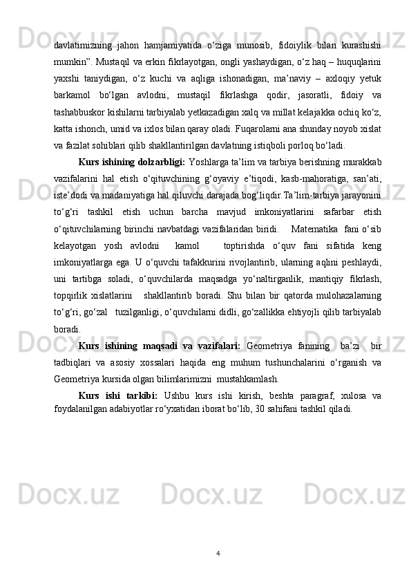 davlatimizning   jahon   hamjamiyatida   o‘ziga   munosib,   fidoiylik   bilan   kurashishi
mumkin”. Mustaqil va erkin fikrlayotgan, ongli yashaydigan, o‘z haq – huquqlarini
yaxshi   taniydigan,   o‘z   kuchi   va   aqliga   ishonadigan,   ma’naviy   –   axloqiy   yetuk
barkamol   bo‘lgan   avlodni,   mustaqil   fikrlashga   qodir,   jasoratli,   fidoiy   va
tashabbuskor kishilarni tarbiyalab yetkazadigan xalq va millat kelajakka ochiq ko‘z,
katta ishonch, umid va ixlos bilan qaray oladi. Fuqarolarni ana shunday noyob xislat
va fazilat sohiblari qilib shakllantirilgan davlatning istiqboli porloq bo‘ladi.   
Kurs ishining dolzarbligi:   Yoshlarga ta’lim va tarbiya berishning murakkab
vazifalarini   hal   etish   o‘qituvchining   g‘oyaviy   e’tiqodi,   kasb-mahoratiga,   san’ati,
iste’dodi va madaniyatiga hal qiluvchi darajada bog‘liqdir.Ta’lim-tarbiya jarayonini
to‘g‘ri   tashkil   etish   uchun   barcha   mavjud   imkoniyatlarini   safarbar   etish
o‘qituvchilarning birinchi navbatdagi vazifalaridan biridi.       Matematika   fani o‘sib
kelayotgan   yosh   avlodni     kamol       toptirishda   o‘quv   fani   sifatida   keng
imkoniyatlarga  ega.  U o‘quvchi   tafakkurini  rivojlantirib,  ularning  aqlini  peshlaydi,
uni   tartibga   soladi,   o‘quvchilarda   maqsadga   yo‘naltirganlik,   mantiqiy   fikrlash,
topqirlik   xislatlarini       shakllantirib   boradi.   Shu   bilan   bir   qatorda   mulohazalarning
to‘g‘ri, go‘zal   tuzilganligi, o‘quvchilarni didli, go‘zallikka ehtiyojli qilib tarbiyalab
boradi.
Kurs   ishining   maqsadi   va   vazifalari:   Geometriya   fanining     ba’zi     bir
tadbiqlari   va   asosiy   xossalari   haqida   eng   muhum   tushunchalarini   o‘rganish   va
Geometriya kursida olgan bilimlarimizni  mustahkamlash. 
  Kurs   ishi   tarkibi:   Ushbu   kurs   ishi   kirish,   beshta   paragraf,   xulosa   va
foydalanilgan adabiyotlar ro‘yxatidan iborat bo‘lib, 30 sahifani tashkil qiladi.
 
4