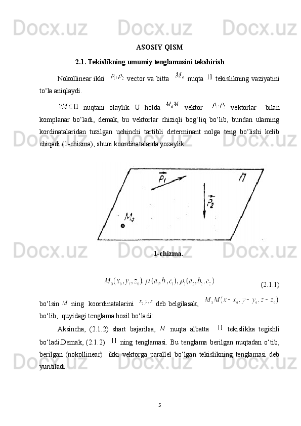 ASOSIY QISM
2.1. Tekislikning umumiy tenglamasini tekshirish
Nokollinear  ikki       vector   va bitta      nuqta     tekislikning  vaziyatini
to‘la aniqlaydi.
  nuqtani   olaylik.   U   holda     vektor    
  vektorlar     bilan
komplanar   bo‘ladi,   demak,   bu   vektorlar   chiziqli   bog‘liq   bo‘lib,   bundan   ularning
kordinatalaridan   tuzilgan   uchinchi   tartibli   determinant   nolga   teng   bo‘lishi   kelib
chiqadi (1-chizma), shuni koordinatalarda yozaylik.
                                                                                                                             
1-chizma.
                          (2.1.1)
bo‘lsin     ning   koordinatalarini      deb belgilasak,   
bo‘lib,  quyidagi tenglama hosil bo‘ladi:                                                                     
Aksincha,   (2.1.2)   shart   bajarilsa,     nuqta   albatta       tekislikka   tegishli
bo‘ladi.Demak,   (2.1.2)       ning   tenglamasi.   Bu   tenglama   berilgan   nuqtadan   o‘tib,
berilgan   (nokollinear)     ikki   vektorga   parallel   bo‘lgan   tekislikning   tenglamasi   deb
yuritiladi.
5