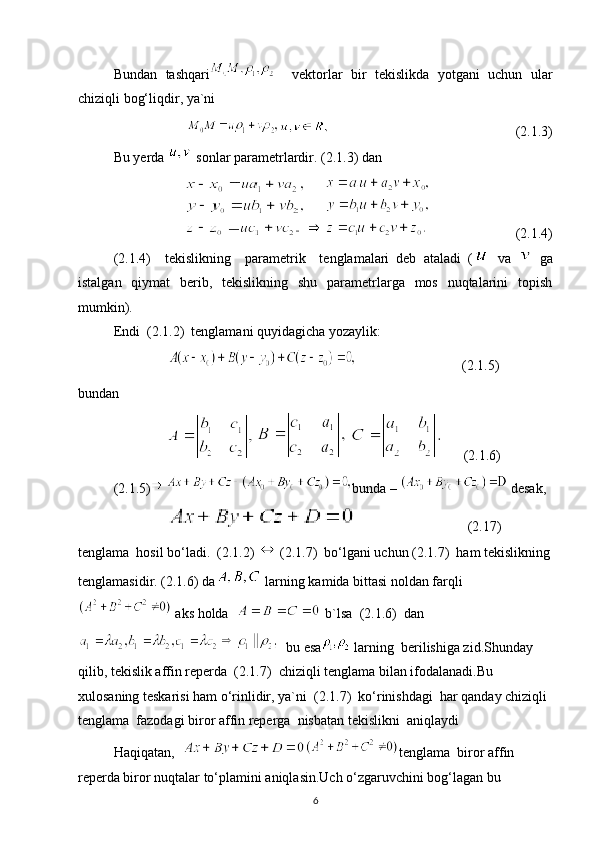 Bundan   tashqari     vektorlar   bir   tekislikda   yotgani   uchun   ular
chiziqli bog‘liqdir, ya`ni 
                                                     (2.1.3)
Bu yerda   sonlar parametrlardir. (2.1.3) dan
                        (2.1.4)
(2.1.4)     tekislikning     parametrik     tenglamalari   deb   ataladi   (   va     ga
istalgan   qiymat   berib,   tekislikning   shu   parametrlarga   mos   nuqtalarini   topish
mumkin).
Endi  (2.1.2)  tenglamani quyidagicha yozaylik:
                               (2.1.5)
bundan
      (2.1.6)
(2.1.5) bunda –   desak,
                                (2.17)
tenglama  hosil bo‘ladi.  (2.1.2)  (2.1.7)  bo‘lgani uchun (2.1.7)  ham tekislikning
tenglamasidir. (2.1.6) da  larning kamida bittasi noldan farqli
 aks holda    b`lsa  (2.1.6)  dan
  bu esa  larning  berilishiga zid.Shunday  
qilib, tekislik affin reperda  (2.1.7)  chiziqli tenglama bilan ifodalanadi.Bu  
xulosaning teskarisi ham o‘rinlidir, ya`ni  (2.1.7)  ko‘rinishdagi  har qanday chiziqli 
tenglama  fazodagi biror affin reperga  nisbatan tekislikni  aniqlaydi
Haqiqatan,   tenglama  biror affin 
reperda biror nuqtalar to‘plamini aniqlasin.Uch o‘zgaruvchini bog‘lagan bu 
6 