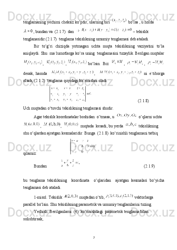 tenglamaning yechimi cheksiz ko‘pdir, ularning biri    bo‘lsa , u holda
, bundan va  (2.1.7)  dan    – tekislik 
tenglanasidir.(2.1.7)  tenglama tekislikning umumiy tenglamasi deb ataladi.
Bir   to‘g‘ri   chiziqda   yotmagan   uchta   nuqta   tekislikning   vaziyatini   to‘la
aniqlaydi. Shu  ma`lumotlarga ko‘ra uning  tenglamasini tuzaylik. Berilgan nuqtalar
,   ,   bo‘lsin.  Biz   ,   ,  
desak,   hamda     ,       ni   e`tiborga
olsak, (2.1.2)  tenglama quyidagi ko‘rinishni oladi:
                                            (2.1.8)
Uch nuqtadan o‘tuvchi tekislikning tenglamasi shudir.
Agar tekislik koordinatalar boshidan  o‘tmasa, u    o‘qlarni uchta
,   ,     nuqtada  kesadi, bu yerda    tekislikning 
shu o‘qlardan ajratgan kesmalaridir. Bunga  (2.1.8)  ko‘rinishli tenglamani tatbiq 
qilamiz:                                
Bundan                                                                           (2.1.9)
bu   tenglama   tekislikning     koordinata     o‘qlaridan     ajratgan   kesmalari   bo‘yicha
tenglamasi deb ataladi.
1-misol. Tekislik 
  nuqtadan o‘tib,   vektorlarga 
parallel bo‘lsin. Shu tekislikning parametrik va umumiy tenglamlarini tuzing.
Yechish: Berilganlarni  (4)  ko‘rinishdagi  parametrik tenglama bilan 
solishtirsak, 
7 