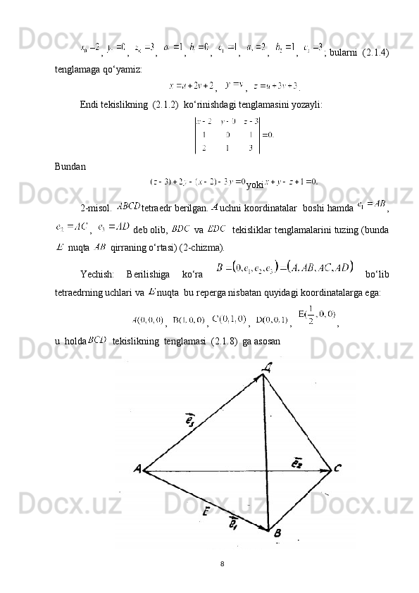 ,  ,   ,   ,  ,   ,   ,   ,   ; bularni  (2.1.4)
tenglamaga qo‘yamiz:
,    ,   .
Endi tekislikning  (2.1.2)  ko‘rinishdagi tenglamasini yozayli:
Bundan
yoki
2-misol.   tetraedr berilgan. uchni koordinatalar  boshi hamda  ,
,    deb olib,   va    tekisliklar tenglamalarini tuzing (bunda
 nuqta   qirraning o‘rtasi) (2-chizma).
Yechish:   Berilishiga   ko‘ra     bo‘lib
tetraedrning uchlari va  nuqta  bu reperga nisbatan quyidagi koordinatalarga ega:
,   ,  ,   ,   ,
u  holda   tekislikning  tenglamasi  (2.1.8)  ga asosan
8