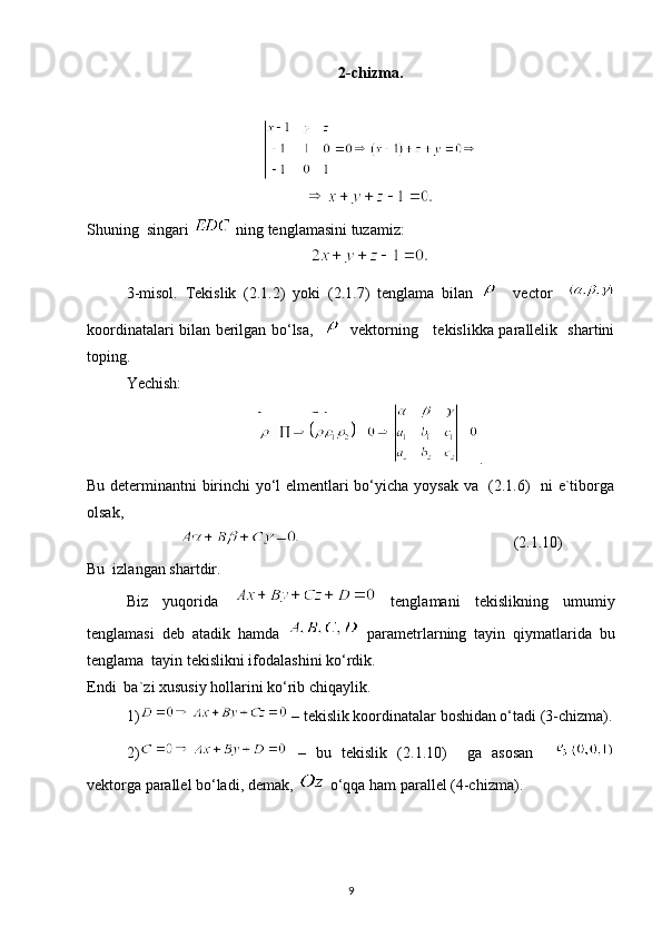 2-chizma.
Shuning  singari   ning tenglamasini tuzamiz:
3-misol.   Tekislik   (2.1.2)   yoki   (2.1.7)   tenglama   bilan       vector    
koordinatalari bilan berilgan bo‘lsa,       vektorning     tekislikka parallelik   shartini
toping.
Yechish:  
.
Bu determinantni birinchi yo‘l elmentlari bo‘yicha yoysak va   (2.1.6)   ni e`tiborga
olsak, 
                                                       (2.1.10)
Bu  izlangan shartdir.
Biz   yuqorida     tenglamani   tekislikning   umumiy
tenglamasi   deb   atadik   hamda     parametrlarning   tayin   qiymatlarida   bu
tenglama  tayin tekislikni ifodalashini ko‘rdik.
Endi  ba`zi xususiy hollarini ko‘rib chiqaylik.
1)  – tekislik koordinatalar boshidan o‘tadi (3-chizma).
2)   –   bu   tekislik   (2.1.10)     ga   asosan    
vektorga parallel bo‘ladi, demak,   o‘qqa ham parallel (4-chizma).
9