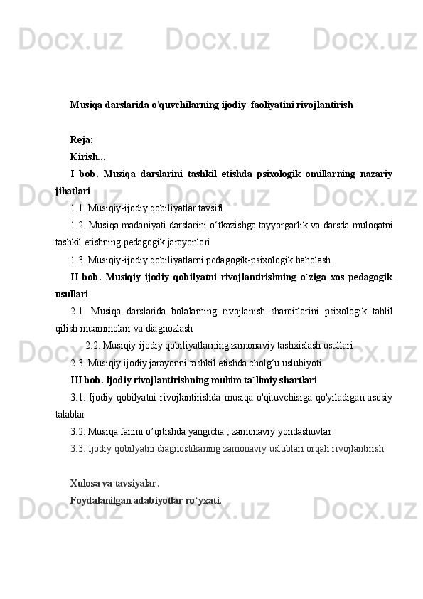 M usiqa darslarida o'quvchilarning ijodiy  faoliyatini rivojlantirish
Reja:
Kirish…
I   bob.   Musiqa   darslarini   tashkil   etishda   psixologik   omillarning   nazariy
jihatlari
1.1.  Musiqiy-ijodiy qobiliyatlar tavsifi
1.2.   Musiqa madaniyati darslarini o‘tkazishga tayyorgarlik va darsda muloqatni
tashkil etish ning  pedagogik   jarayonlari
1.3. Musiqiy-ijodiy qobiliyatlarni pedagogik-psixologik baholash
II   bob.   Musiqiy   ijodiy   qobilyatni   rivojlantirishning   o`ziga   xos   pedagogik
usullari
2.1.   Musiqa   darslarida   bolalarning   rivojlanish   sharoitlari ni   psixologik   tahlil
qilish muammolari  va diagnozlash
      2.2. Musiqiy-ijodiy qobiliyatlarning zamonaviy tashxislash usullari
2.3.  Musiqiy   ijodiy jarayonni tashkil etishda cholg‘u uslubiyoti
III bob.   Ijodiy rivojlantirishning muhim ta`limiy shartlari
3.1. Ijodiy qobilyatni   rivojlantirishda   musiqa   o'qituvchisiga  qo'yiladigan  asosiy
talablar
3.2. Musiqa fanini o’qitishda yangicha , zamonaviy yondashuvlar
3.3. Ijodiy qobilyatni diagnostikaning zamonaviy uslublari orqali rivojlantirish
Xulosa va tavsiyalar.
Foydalanilgan adabiyotlar ro yxati.ʻ 