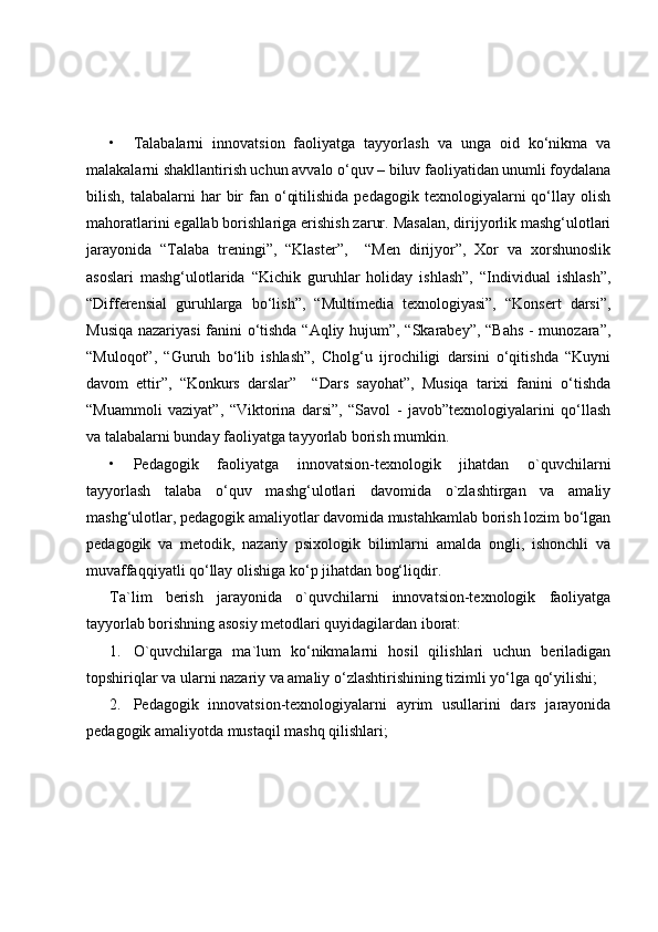 • Talabalarni   innovatsion   faoliyatga   tayyorlash   va   unga   oid   ko‘nikma   va
malakalarni shakllantirish uchun avvalo o‘quv – biluv faoliyatidan unumli foydalana
bilish,  talabalarni   har   bir  fan  o‘qitilishida   pedagogik  texnologiyalarni   qo‘llay  olish
mahoratlarini egallab borishlariga erishish zarur. Masalan, dirijyorlik mashg‘ulotlari
jarayonida   “Talaba   treningi”,   “Klaster”,     “Men   dirijyor”,   Xor   va   xorshunoslik
asoslari   mashg‘ulotlarida   “Kichik   guruhlar   holiday   ishlash”,   “Individual   ishlash”,
“Differensial   guruhlarga   bo‘lish”,   “Multimedia   texnologiyasi”,   “Konsert   darsi”,
Musiqa nazariyasi  fanini o‘tishda “Aqliy hujum”, “Skarabey”, “Bahs - munozara”,
“Muloqot”,   “Guruh   bo‘lib   ishlash”,   Cholg‘u   ijrochiligi   darsini   o‘qitishda   “Kuyni
davom   ettir”,   “Konkurs   darslar”     “Dars   sayohat”,   Musiqa   tarixi   fanini   o‘tishda
“Muammoli   vaziyat”,   “Viktorina   darsi”,   “Savol   -   javob”texnologiyalarini   qo‘llash
va talabalarni bunday faoliyatga tayyorlab borish mumkin.
• Pedagogik   faoliyatga   innovatsion-texnologik   jihatdan   o`quvchilarni
tayyorlash   talaba   o‘quv   mashg‘ulotlari   davomida   o`zlashtirgan   va   amaliy
mashg‘ulotlar, pedagogik amaliyotlar davomida mustahkamlab borish lozim bo‘lgan
pedagogik   va   metodik,   nazariy   psixologik   bilimlarni   amalda   ongli,   ishonchli   va
muvaffaqqiyatli qo‘llay olishiga ko‘p jihatdan bog‘liqdir.
Ta`lim   berish   jarayonida   o`quvchilarni   innovatsion-texnologik   faoliyatga
tayyorlab borishning asosiy metodlari quyidagilardan iborat:
1. O`quvchilarga   ma`lum   ko‘nikmalarni   hosil   qilishlari   uchun   beriladigan
topshiriqlar va ularni nazariy va amaliy o‘zlashtirishining tizimli yo‘lga qo‘yilishi;
2. Pedagogik   innovatsion-texnologiyalarni   ayrim   usullarini   dars   jarayonida
pedagogik amaliyotda mustaqil mashq qilishlari; 