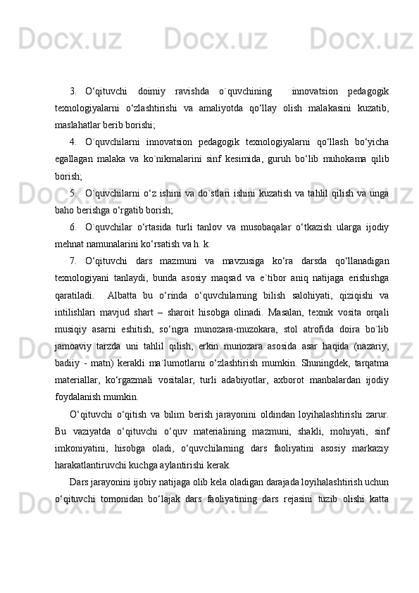 3. O‘qituvchi   doimiy   ravishda   o`quvchining     innovatsion   pedagogik
texnologiyalarni   o‘zlashtirishi   va   amaliyotda   qo‘llay   olish   malakasini   kuzatib,
maslahatlar berib borishi;
4. O`quvchilarni   innovatsion   pedagogik   texnologiyalarni   qo‘llash   bo‘yicha
egallagan   malaka   va   ko`nikmalarini   sinf   kesimida,   guruh   bo‘lib   muhokama   qilib
borish;
5. O`quvchilarni  o‘z ishini  va do`stlari ishini  kuzatish va tahlil qilish va unga
baho berishga o‘rgatib borish;
6. O`quvchilar   o‘rtasida   turli   tanlov   va   musobaqalar   o‘tkazish   ularga   ijodiy
mehnat namunalarini ko‘rsatish va h. k.
7. O‘qituvchi   dars   mazmuni   va   mavzusiga   ko‘ra   darsda   qo‘llanadigan
texnologiyani   tanlaydi,   bunda   asosiy   maqsad   va   e`tibor   aniq   natijaga   erishishga
qaratiladi.     Albatta   bu   o‘rinda   o‘quvchilarning   bilish   salohiyati,   qiziqishi   va
intilishlari   mavjud   shart   –   sharoit   hisobga   olinadi.   Masalan,   texnik   vosita   orqali
musiqiy   asarni   eshitish,   so‘ngra   munozara-muzokara,   stol   atrofida   doira   bo`lib
jamoaviy   tarzda   uni   tahlil   qilish,   erkin   munozara   asosida   asar   haqida   (nazariy,
badiiy   -   matn)   kerakli   ma`lumotlarni   o‘zlashtirish   mumkin.   Shuningdek,   tarqatma
materiallar,   ko‘rgazmali   vositalar,   turli   adabiyotlar,   axborot   manbalardan   ijodiy
foydalanish mumkin.
O‘qituvchi   o‘qitish   va   bilim   berish   jarayonini   oldindan   loyihalashtirishi   zarur.
Bu   vaziyatda   o‘qituvchi   o‘quv   materialining   mazmuni,   shakli,   mohiyati,   sinf
imkoniyatini,   hisobga   oladi,   o‘quvchilarning   dars   faoliyatini   asosiy   markaziy
harakatlantiruvchi kuchga aylantirishi kerak.
Dars jarayonini ijobiy natijaga olib kela oladigan darajada loyihalashtirish uchun
o‘qituvchi   tomonidan   bo‘lajak   dars   faoliyatining   dars   rejasini   tuzib   olishi   katta 