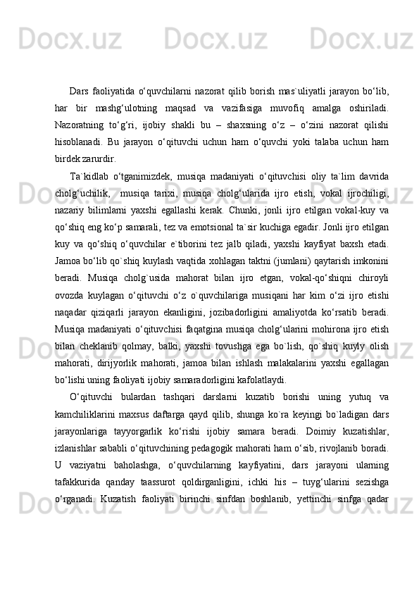 Dars   faoliyatida   o‘quvchilarni   nazorat   qilib   borish   mas`uliyatli   jarayon   bo‘lib,
har   bir   mashg‘ulotning   maqsad   va   vazifasiga   muvofiq   amalga   oshiriladi.
Nazoratning   to‘g‘ri,   ijobiy   shakli   bu   –   shaxsning   o‘z   –   o‘zini   nazorat   qilishi
hisoblanadi.   Bu   jarayon   o‘qituvchi   uchun   ham   o‘quvchi   yoki   talaba   uchun   ham
birdek zarurdir.
Ta`kidlab   o‘tganimizdek,   musiqa   madaniyati   o‘qituvchisi   oliy   ta`lim   davrida
cholg‘uchilik,     musiqa   tarixi,   musiqa   cholg‘ularida   ijro   etish,   vokal   ijrochiligi,
nazariy   bilimlarni   yaxshi   egallashi   kerak.   Chunki,   jonli   ijro   etilgan   vokal-kuy   va
qo‘shiq eng ko‘p samarali, tez va emotsional ta`sir kuchiga egadir. Jonli ijro etilgan
kuy   va   qo‘shiq   o‘quvchilar   e`tiborini   tez   jalb   qiladi,   yaxshi   kayfiyat   baxsh   etadi.
Jamoa bo‘lib qo`shiq kuylash vaqtida xohlagan taktni (jumlani) qaytarish imkonini
beradi.   Musiqa   cholg`usida   mahorat   bilan   ijro   etgan,   vokal-qo‘shiqni   chiroyli
ovozda   kuylagan   o‘qituvchi   o‘z   o`quvchilariga   musiqani   har   kim   o‘zi   ijro   etishi
naqadar   qiziqarli   jarayon   ekanligini,   jozibadorligini   amaliyotda   ko‘rsatib   beradi.
Musiqa  madaniyati  o‘qituvchisi  faqatgina musiqa cholg‘ularini  mohirona ijro etish
bilan   cheklanib   qolmay,   balki,   yaxshi   tovushga   ega   bo`lish,   qo`shiq   kuyly   olish
mahorati,   dirijyorlik   mahorati,   jamoa   bilan   ishlash   malakalarini   yaxshi   egallagan
bo‘lishi uning faoliyati ijobiy samaradorligini kafolatlaydi.
O‘qituvchi   bulardan   tashqari   darslarni   kuzatib   borishi   uning   yutuq   va
kamchiliklarini   maxsus   daftarga   qayd   qilib,   shunga   ko`ra   keyingi   bo`ladigan   dars
jarayonlariga   tayyorgarlik   ko‘rishi   ijobiy   samara   beradi.   Doimiy   kuzatishlar,
izlanishlar sababli o‘qituvchining pedagogik mahorati ham o‘sib, rivojlanib boradi.
U   vaziyatni   baholashga,   o‘quvchilarning   kayfiyatini,   dars   jarayoni   ularning
tafakkurida   qanday   taassurot   qoldirganligini,   ichki   his   –   tuyg‘ularini   sezishga
o‘rganadi.   Kuzatish   faoliyati   birinchi   sinfdan   boshlanib,   yettinchi   sinfga   qadar 