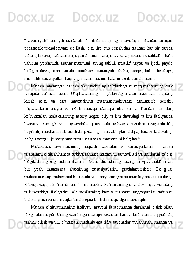 “davomiylik” tamoyili   ostida  olib borilishi  maqsadga   muvofiqdir. Bundan  tashqari
pedagogik   texnologiyani   qo‘llash,   o‘zi   ijro   etib   berishidan   tashqari   har   bir   darsda
suhbat, hikoya, tushuntirish, uqtirish, munozara, muzokara psixologik suhbatlar kabi
uslublar   yordamida   asarlar   mazmuni,   uning   tahlili,   muallif   hayoti   va   ijodi,   paydo
bo`lgan   davri,   janri,   uslubi,   xarakteri,   xususiyati,   shakli,   tempi,   lad   –   tonalligi,
ijrochilik xususiyatlari haqidagi muhim tushunchalarni berib borishi lozim.
Musiqa madaniyati darsida o‘qituvchining so‘zlash ya`ni nutq mahorati yuksak
darajada   bo‘lishi   lozim.   O‘qituvchining   o‘rgatilayotgan   asar   mazmuni   haqidagi
kirish   so‘zi   va   dars   mavzusining   mazmun-mohiyatini   tushuntirib   berishi,
o‘quvchilarni   ajoyib   va   sehrli   musiqa   olamiga   olib   kiradi.   Bunday   hislatlar,
ko‘nikmalar,   malakalarning   asosiy   negizi   oliy   ta`lim   davridagi   ta`lim   faoliyatida
bunyod   etilmog`i   va   o‘qituvchilik   jarayonida   uzluksiz   ravishda   rivojlantirilib,
boyitilib,   shakllantirilib   borilishi   pedagog   –   murabbiylar   oldiga,   kasbiy   faoliyatiga
qo‘yilayotgan ijtimoiy buyurtmaning asosiy mazmunini belgilaydi.
Mutaxassis   tayyorlashning   maqsadi,   vazifalari   va   xususiyatlarini   o‘rganish
talabalarni o‘qitish hamda tarbiyalashning mazmuni, tamoyillari va usullarini to‘g‘ri
belgilashning   eng   muhim   shartidir.   Mana   shu   ishning   hozirgi   mavjud   shakllaridan
biri   yosh   mutaxassis   shaxsining   xususiyatlarini   gavdalantirishdir.   Bo‘lg`usi
mutaxassisning mukammal ko`rinishida, jamiyatning mana shunday mutaxassislarga
ehtiyoji yaqqol ko‘rinadi, binobarin, mazkur ko`rinishning o‘zi oliy o‘quv yurtidagi
ta’lim-tarbiya   faoliyatini,   o‘quvchilarning   kasbiy   mahorati   tayyorgarligi   tarkibini
tashkil qilish va uni rivojlantirish rejasi bo‘lishi maqsadga muvofiqdir.
Musiqa   o‘qituvchisining   faoliyati   jarayoni   faqat   musiqa   darslarini   o‘tish   bilan
chegaralanmaydi. Uning vazifasiga musiqiy kechalar hamda tanlovlarni tayyorlash,
tashkil   qilish  va  uni   o‘tkazish,  madaniy-ma`rifiy sayohatlar  uyushtirish,  musiqa  va 