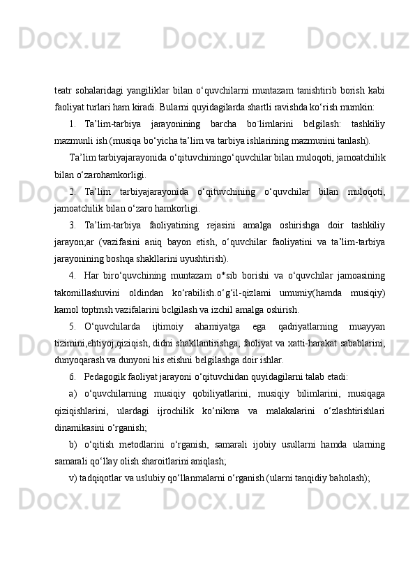 teatr   sohalaridagi   yangiliklar   bilan   o‘quvchilarni   muntazam   tanishtirib   borish   kabi
faoliyat turlari ham kiradi. Bularni quyidagilarda shartli ravishda ko‘rish mumkin:
1. Ta’lim-tarbiya   jarayonining   barcha   bo`limlarini   belgilash:   tashkiliy
mazmunli ish (musiqa bo‘yicha ta’lim va tarbiya ishlarining mazmunini tanlash).
Ta’lim tarbiyajarayonida o‘qituvchiningo‘quvchilar bilan muloqoti, jamoatchilik
bilan o‘zarohamkorligi.
2. Ta’lim   tarbiyajarayonida   o‘qituvchining   o‘quvchilar   bilan   muloqoti,
jamoatchilik bilan o‘zaro hamkorligi.
3. Ta’lim-tarbiya   faoliyatining   rejasini   amalga   oshirishga   doir   tashkiliy
jarayon;ar   (vazifasini   aniq   bayon   etish,   o‘quvchilar   faoliyatini   va   ta’lim-tarbiya
jarayonining boshqa shakllarini uyushtirish).
4. Har   biro‘quvchining   muntazam   o*sib   borishi   va   o‘quvchilar   jamoasining
takomillashuvini   oldindan   ko‘rabilish.o‘g‘il-qizlami   umumiy(hamda   musiqiy)
kamol toptmsh vazifalarini bclgilash va izchil amalga oshirish.
5. O‘quvchilarda   ijtimoiy   ahamiyatga   ega   qadriyatlarning   muayyan
tizimini,ehtiyoj,qiziqish, didni shakllantirishga, faoliyat va xatti-harakat sabablarini,
dunyoqarash va dunyoni his etishni belgilashga doir ishlar.
6. Pedagogik faoliyat jarayoni o‘qituvchidan quyidagilarni talab etadi:
a) o‘quvchilarning   musiqiy   qobiliyatlarini,   musiqiy   bilimlarini,   musiqaga
qiziqishlarini,   ulardagi   ijrochilik   ko‘nikma   va   malakalarini   o‘zlashtirishlari
dinamikasini o‘rganish;
b) o‘qitish   metodlarini   o‘rganish,   samarali   ijobiy   usullarni   hamda   ularning
samarali qo‘llay olish sharoitlarini aniqlash;
v) tadqiqotlar va uslubiy qo‘llanmalarni o‘rganish (ularni tanqidiy baholash);