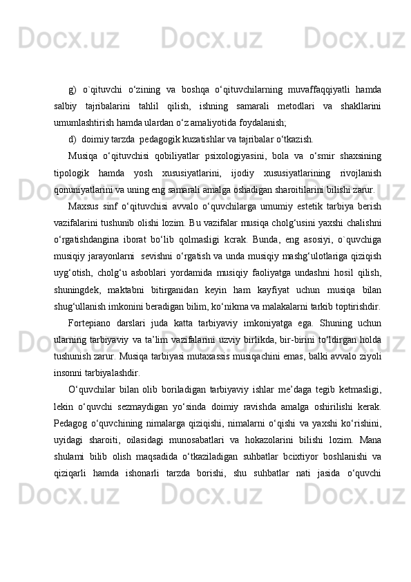 g)   o`qituvchi   o‘zining   va   boshqa   o‘qituvchilarning   muvaffaqqiyatli   hamda
salbiy   tajribalarini   tahlil   qilish,   ishning   samarali   metodlari   va   shakllarini
umumlashtirish hamda ulardan o‘z amaliyotida foydalanish;
d)  doimiy tarzda  pedagogik kuzatishlar va tajribalar o‘tkazish.
Musiqa   o‘qituvchisi   qobiliyatlar   psixologiyasini,   bola   va   o‘smir   shaxsining
tipologik   hamda   yosh   xususiyatlarini,   ijodiy   xususiyatlarining   rivojlanish
qonuniyatlarini va uning eng samarali amalga oshadigan sharoitilarini bilishi zarur.
Maxsus   sinf   o‘qituvchisi   avvalo   o‘quvchilarga   umumiy   estetik   tarbiya   berish
vazifalarini tushunib olishi lozim. Bu vazifalar musiqa cholg‘usini yaxshi chalishni
o‘rgatishdangina   iborat   bo‘lib   qolmasligi   kcrak.   Bunda,   eng   asosiyi,   o`quvchiga
musiqiy jarayonlarni   sevishni  o‘rgatish va unda musiqiy mashg‘ulotlariga qiziqish
uyg‘otish,   cholg‘u   asboblari   yordamida   musiqiy   faoliyatga   undashni   hosil   qilish,
shuningdek,   maktabni   bitirganidan   keyin   ham   kayfiyat   uchun   musiqa   bilan
shug‘ullanish imkonini beradigan bilim, ko‘nikma va malakalarni tarkib toptirishdir.
Fortepiano   darslari   juda   katta   tarbiyaviy   imkoniyatga   ega.   Shuning   uchun
ularning   tarbiyaviy   va   ta’lim   vazifalarini   uzviy   birlikda,   bir-birini   to‘ldirgan   holda
tushunish zarur. Musiqa tarbiyasi mutaxassis musiqachini emas, balki avvalo ziyoli
insonni tarbiyalashdir.
O‘quvchilar   bilan   olib   boriladigan   tarbiyaviy   ishlar   me’daga   tegib   ketmasligi,
lekin   o‘quvchi   sezmaydigan   yo‘sinda   doimiy   ravishda   amalga   oshirilishi   kerak.
Pedagog   o‘quvchining   nimalarga   qiziqishi,   nimalarni   o‘qishi   va   yaxshi   ko‘rishini,
uyidagi   sharoiti,   oilasidagi   munosabatlari   va   hokazolarini   bilishi   lozim.   Mana
shulami   bilib   olish   maqsadida   o‘tkaziladigan   suhbatlar   bcixtiyor   boshlanishi   va
qiziqarli   hamda   ishonarli   tarzda   borishi,   shu   suhbatlar   nati   jasida   o‘quvchi 
