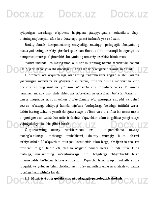 aytayotgan   narsalarga   o‘qituvchi   haqiqatan   qiziqayotganini,   suhbatlarni   faqat
o‘zining majburiyati sifatida o‘tkazmayotganini tushunib yetishi lozim.
Badiiy-obrazli   komponentning   mavjudligi   musiqiy-   pedagogik   faoliyatning
xususiyati   uning   tarkibiy   qismlari   qatoridan   iborat   bo‘lib,   mustaqil   kategoriya   bu
komponent musiqa o‘qituvchisi faoliyatining umumiy tarkibida hisoblanadi.
Yakka   tartibda   ijro   mashg‘uloti   olib   borish   sinfning   barcha   faoliyatlari   har   xil
uslub, janr, nazariy va shakllardagi musiqa asarlarini o‘rganishda amalga oshadi.
O‘qituvchi   o‘z   o`quvchisiga   asarlarning   mazmunlarini   anglab   olishni,   asarda
yashiringan   mohiyatni   va   g‘oyani   tushunishni,   musiqiy   tilning   mohiyatiga   kirib
borishni,   ishning   usul   va   yo‘llarini   o‘zlashtirishni   o‘rgatishi   kerak.   Bulaming
hammasi   musiqa   ijro   etish   ehtiyojini   tarbiyalasliga   qaratilgan   bo‘ladi.   Mana   shu
oxirgi   maqsadga   erishish   uchun   o‘qituvchining   o‘zi   musiqani   astoydil   va   behad
sevishi,   o‘zidagi   ishtiyoqi   hamda   tajribani   boshqalarga   berishga   intilishi   zarur.
Lekin buning uchun u yctarli darajada sczgir bo‘lishi va o‘z sinfida bir necha marta
o‘rganilgan asar ustida liar safar ishlashda o‘quvchilar bilan birgalikda yangi talqin
vujudgakelgandek his qilishi kerak.
O‘qituvchining   asosiy   vazifalaridan   biri   -   o‘quvchilarda   musiqa
mashg‘ulotlariga,   mehnatga   muhabbatni,   doimiy   musiqiy   bilim   olishni
tarbiyalashdir.   U   o‘quvchini   musiqani   idrok   etish   bilan   birga,   o‘z   ijrosida   ana   shu
musiqani   to‘g‘ri   talqin   eta   olishga   o‘rgatib   borishi   kerak.   Bunda   muallifning
matniga,   muharrirning   ko‘rsatmalariga,   turli   belgilarga   ehtiyotkorlik   bilan
munosabatda   bo‘lishni   tarbiyalash   zarur.   O‘quvchi   faqat   qisqa   muddatli   ijodiy
topqirlik va yutuqlar bilan cheklanmay, ijodiy muvaflaqiyatlarga erishish yo‘llarini
topishga ham intilishi kerak.
1.3. Musiqiy-ijodiy qobiliyatlarni pedagogik-psixologik baholash 