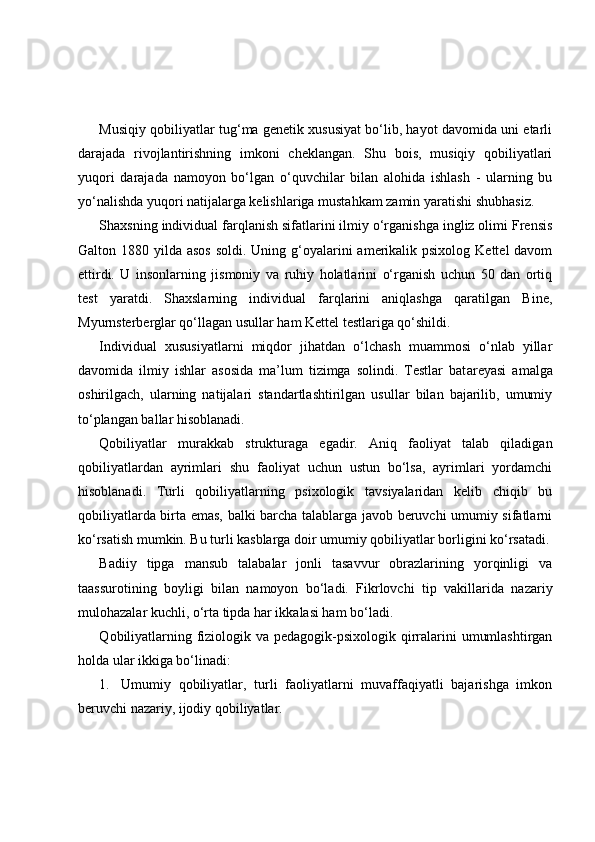 Musiqiy qobiliyatlar tug‘ma genetik xususiyat bo‘lib, hayot davomida uni etarli
darajada   rivojlantirishning   imkoni   cheklangan.   Shu   bois,   musiqiy   qobiliyatlari
yuqori   darajada   namoyon   bo‘lgan   o‘quvchilar   bilan   alohida   ishlash   -   ularning   bu
yo‘nalishda yuqori natijalarga kelishlariga mustahkam zamin yaratishi shubhasiz. 
Shaxsning individual farqlanish sifatlarini ilmiy o‘rganishga ingliz olimi Frensis
Galton 1880 yilda asos  soldi. Uning g‘oyalarini  amerikalik psixolog  Kettel  davom
ettirdi.   U   insonlarning   jismoniy   va   ruhiy   holatlarini   o‘rganish   uchun   50   dan   ortiq
test   yaratdi.   Shaxslarning   individual   farqlarini   aniqlashga   qaratilgan   Bine,
Myurnsterberglar qo‘llagan usullar ham Kettel testlariga qo‘shildi.
Individual   xususiyatlarni   miqdor   jihatdan   o‘lchash   muammosi   o‘nlab   yillar
davomida   ilmiy   ishlar   asosida   ma’lum   tizimga   solindi.   Testlar   bat a reyasi   amalga
oshirilgach,   ularning   natijalari   standartlashtirilgan   usullar   bilan   bajarilib,   umumiy
to‘plangan ballar hisoblanadi.
Qobiliyatlar   murakkab   strukturaga   egadir.   Aniq   faoliyat   talab   qiladigan
qobiliyatlardan   ayrimlari   shu   faoliyat   uchun   ustun   bo‘lsa,   ayrimlari   yordamchi
hisoblanadi.   Turli   qobiliyatlarning   psixologik   tavsiyalaridan   kelib   chiqib   bu
qobiliyatlarda birta emas, balki barcha talablarga javob beruvchi umumiy sifatlarni
ko‘rsatish mumkin. Bu turli kasblarga doir umumiy qobiliyatlar borligini ko‘rsatadi.
Badiiy   tipga   mansub   talabalar   jonli   tasavvur   obrazlarining   yorqinligi   va
taassurotining   boyligi   bilan   namoyon   bo‘ladi.   Fikrlovchi   tip   vakillarida   nazariy
mulohazalar kuchli, o‘rta tipda har ikkalasi ham bo‘ladi.  
Q obiliyatlar ning   f iziologik va pedagogik-psixologik qirralarini  umumlashtirgan
holda  ular  ikkiga bo‘linadi:
1. Umumiy   qobiliyatlar,   turli   faoliyatlarni   muvaffaqiyatli   bajarishga   imkon
beruvchi nazariy, ijodiy qobiliyatlar. 