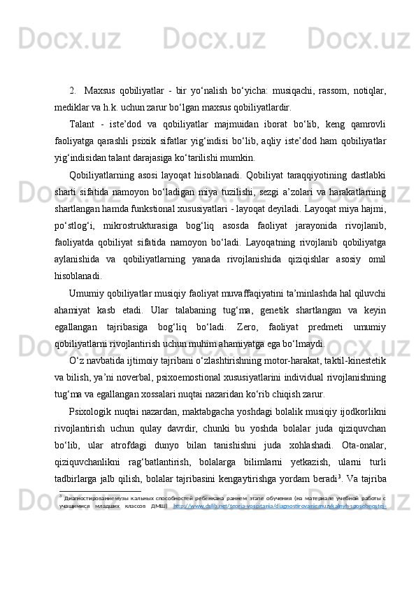2. Maxsus   qobiliyatlar   -   bir   yo‘nalish   bo‘yicha:   musiqachi,   rassom,   notiqlar,
mediklar va h.k. uchun zarur bo‘lgan maxsus qobiliyatlardir. 
Talant   -   iste’dod   va   qobiliyatlar   majmuidan   iborat   bo‘lib,   keng   qamrovli
faoliyatga   qarashli   psixik   sifatlar   yig‘indisi   bo‘lib,   aqliy   iste’dod   ham   qobiliyatlar
yig‘indisidan talant darajasiga ko‘tarilishi mumkin.
Qobiliyatlarning   asosi   layoqat   hisoblanadi.   Qobiliyat   taraqqiyotining   dastlabki
sharti   sifatida   namoyon   bo‘ladigan   miya   tuzilishi,   sezgi   a’zolari   va   harakatlarning
shartlangan hamda funkstional xususiyatlari - layoqat deyiladi. Layoqat miya hajmi,
po‘stlog‘i,   mikrostrukturasiga   bog‘liq   asosda   faoliyat   jarayonida   rivojlanib,
faoliyatda   qobiliyat   sifatida   namoyon   bo‘ladi.   Layoqatning   rivojlanib   qobiliyatga
aylanishida   va   qobiliyatlarning   yanada   rivojlanishida   qiziqishlar   asosiy   omil
hisoblanadi.    
Umumiy qobiliyatlar musiqiy faoliyat muvaffaqiyatini ta’minlashda hal qiluvchi
ahamiyat   kasb   etadi.   Ular   talabaning   tug‘ma,   genetik   shartlangan   va   keyin
egallangan   tajribasiga   bog‘liq   bo‘ladi.   Zero,   faoliyat   predmeti   umumiy
qobiliyatlarni rivojlantirish uchun muhim ahamiyatga ega bo‘lmaydi. 
O‘z navbatida ijtimoiy tajribani o‘zlashtirishning motor-harakat, taktil-kinestetik
va bilish, ya’ni noverbal, psixoemostional xususiyatlarini individual rivojlanishning
tug‘ma va egallangan xossalari nuqtai nazaridan ko‘rib chiqish zarur. 
Psixologik nuqtai nazardan, maktabgacha yoshdagi bolalik musiqiy ijodkorlikni
rivojlantirish   uchun   qulay   davrdir,   chunki   bu   yoshda   bolalar   juda   qiziquvchan
bo‘lib,   ular   atrofdagi   dunyo   bilan   tanishishni   juda   xohlashadi.   Ota-onalar,
qiziquvchanlikni   rag‘batlantirish,   bolalarga   bilimlarni   yetkazish,   ularni   turli
tadbirlarga jalb qilish, bolalar tajribasini  kengaytirishga  yordam  beradi 3
. Va tajriba
3
  Диагностированиемузы   кальных   способностей   ребёнкана   раннем   этапе   обучения   (на   материале   учебной   работы   с
учащимися   младших   классов   ДМШ)   http://www.dslib.net/teoria-vospitania/diagnostirovaniemuzykalnyh-sposobnostej- 
