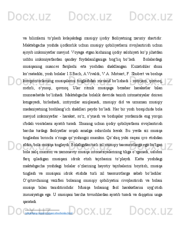 va   bilimlarni   to‘plash   kelajakdagi   musiqiy   ijodiy   faoliyatning   zaruriy   shartidir.
Maktabgacha   yoshda   ijodkorlik   uchun   musiqiy   qobiliyatlarni   rivojlantirish   uchun
ajoyib imkoniyatlar mavjud. Voyaga etgan kishining ijodiy salohiyati ko‘p jihatdan
ushbu   imkoniyatlardan   qanday   foydalanilganiga   bog‘liq   bo‘ladi.       Bolalardagi
musiqaning   nuances   farqlashi   erta   yoshdan   shakllangan.   Kuzatishlar   shuni
ko‘rsatadiki, yosh bolalar I.S.Bach, A.Vivaldi, V.A. Motsart, F. Shubert va boshqa
kompozitorlarning musiqalarini   tinglashdan  xursand  bo‘lishadi  -  xotirjam, quvnoq,
mehrli,   o‘ynoqi,   quvnoq.   Ular   ritmik   musiqaga   bexabar   harakatlar   bilan
munosabatda   bo‘lishadi.   Maktabgacha   bolalik   davrida   tanish   intonatsiyalar   doirasi
kengayadi,   birlashadi,   imtiyozlar   aniqlanadi,   musiqiy   did   va   umuman   musiqiy
madaniyatning   boshlang‘ich   shakllari   paydo   bo‘ladi.   Har   bir   yosh   bosqichida   bola
mavjud   imkoniyatlar   -   harakat,   so‘z,   o‘ynash   va   boshqalar   yordamida   eng   yorqin
ifodali   vositalarni   ajratib   turadi.   Shuning   uchun   ijodiy   qobiliyatlarni   rivojlantirish
barcha   turdagi   faoliyatlar   orqali   amalga   oshirilishi   kerak.   Bu   yerda   siz   musiqa
tinglashni  birinchi   o‘ringa  qo‘yishingiz   mumkin.  Qo‘shiq   yoki   raqsni   ijro  etishdan
oldin, bola musiqa tinglaydi. Bolaligidan turli xil musiqiy taassurotlarga ega bo‘lgan
bola xalq mumtoz va zamonaviy musiqa intonatsiyalarining tiliga o‘rganadi, uslubni
farq   qiladigan   musiqani   idrok   etish   tajribasini   to‘playdi.   Katta   yoshdagi
maktabgacha   yoshdagi   bolalar   o‘zlarining   hayotiy   tajribalarini   boyitish,   musiqa
tinglash   va   musiqani   idrok   etishda   turli   xil   taassurotlarga   sabab   bo‘ladilar.
O‘qituvchining   vazifasi   bolaning   musiqiy   qobiliyatini   rivojlantirish   va   bolani
musiqa   bilan   tanishtirishdir.   Musiqa   bolaning   faol   harakatlarini   uyg‘otish
xususiyatiga   ega.   U   musiqani   barcha   tovushlardan   ajratib   turadi   va   diqqatini   unga
qaratadi.
rebjonkana-rannem-jetape-obuchenija.html   