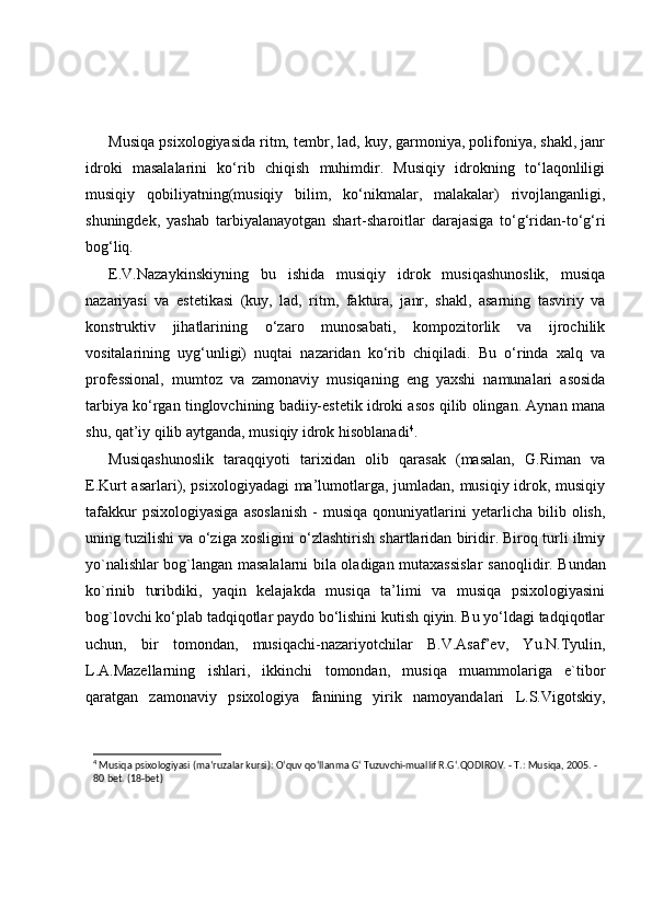 Musiqa psixologiyasida ritm, tembr, lad, kuy, garmoniya, polifoniya, shakl, janr
idroki   masalalarini   ko‘rib   chiqish   muhimdir.   Musiqiy   idrokning   to‘laqonliligi
musiqiy   qobiliyatning(musiqiy   bilim,   ko‘nikmalar,   malakalar)   rivojlanganligi,
shuningdek,   yashab   tarbiyalanayotgan   shart-sharoitlar   darajasiga   to‘g‘ridan-to‘g‘ri
bog‘liq.
E.V.Nazaykinskiyning   bu   ishida   musiqiy   idrok   musiqashunoslik,   musiqa
nazariyasi   va   estetikasi   (kuy,   lad,   ritm,   faktura,   janr,   shakl,   asarning   tasviriy   va
konstruktiv   jihatlarining   o‘zaro   munosabati,   kompozitorlik   va   ijrochilik
vositalarining   uyg‘unligi)   nuqtai   nazaridan   ko‘rib   chiqiladi.   Bu   o‘rinda   xalq   va
professional,   mumtoz   va   zamonaviy   musiqaning   eng   yaxshi   namunalari   asosida
tarbiya ko‘rgan tinglovchining badiiy-estetik idroki asos qilib olingan. Aynan mana
shu, qat’iy qilib aytganda, musiqiy idrok hisoblanadi 4
. 
Musiqashunoslik   taraqqiyoti   tarixidan   olib   qarasak   (masalan,   G.Riman   va
E.Kurt asarlari), psixologiyadagi  ma’lumotlarga, jumladan, musiqiy idrok, musiqiy
tafakkur   psixologiyasiga   asoslanish   -   musiqa   qonuniyatlarini   yetarlicha   bilib  olish,
uning tuzilishi va o‘ziga xosligini o‘zlashtirish shartlaridan biridir. Biroq turli ilmiy
yo`nalishlar bog`langan masalalarni bila oladigan mutaxassislar s anoqlidir . Bundan
ko`rinib   turibdiki,   yaqin   kelajakda   musiqa   ta’limi   va   musiqa   psixologiyasini
bog`lovchi ko‘plab tadqiqotlar paydo bo‘lishini kutish qiyin. Bu yo‘ldagi tadqiqotlar
uchun,   bir   tomondan,   musiqachi-nazariyotchilar   B.V.Asaf’ev,   Yu.N.Tyulin,
L.A.Mazellarning   ishlari,   ikkinchi   tomondan,   musiqa   muammolariga   e`tibor
qaratgan   zamonaviy   psixologiya   fanining   yirik   namoyandalari   L.S.Vigotskiy,
4
 Musiqa psixologiyasi (ma’ruzalar kursi): O‘quv qo‘llanma G‘ Tuzuvchi-muallif R.G‘.QODIROV. - T.: Musiqa, 2005. -
80 bet. (18-bet) 