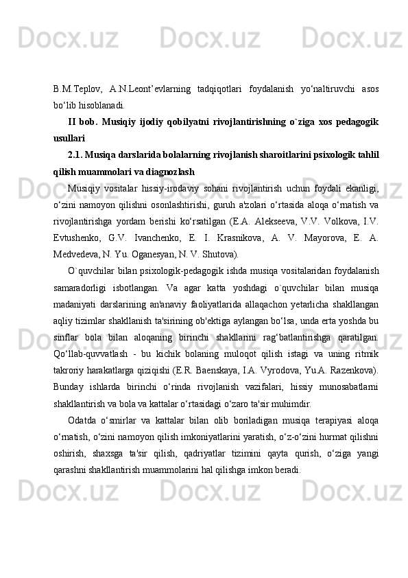B.M.Teplov,   A.N.Leont’evlarning   tadqiqotlari   foydalanish   yo‘naltiruvchi   asos
bo‘lib hisoblanadi. 
II   bob.   Musiqiy   ijodiy   qobilyatni   rivojlantirishning   o`ziga   xos   pedagogik
usullari
2.1.  Musiqa darslarida bolalarning rivojlanish sharoitlari ni  psixologik tahlil
qilish muammolari  va diagnozlash
Musiqiy   vositalar   hissiy-irodaviy   sohani   rivojlantirish   uchun   foydali   ekanligi,
o‘zini   namoyon   qilishni   osonlashtirishi,   guruh   a'zolari   o‘rtasida   aloqa   o‘rnatish   va
rivojlantirishga   yordam   berishi   ko‘rsatilgan   (E.A.   Alekseeva,   V.V.   Volkova,   I.V.
Evtushenko,   G.V.   Ivanchenko,   E.   I.   Krasnikova,   A.   V.   Mayorova,   E.   A.
Medvedeva, N. Yu. Oganesyan, N. V. Shutova). 
O`quvchilar bilan psixologik-pedagogik ishda musiqa vositalaridan foydalanish
samaradorligi   isbotlangan.   Va   agar   katta   yoshdagi   o`quvchilar   bilan   musiqa
madaniyati   darslarining   an'anaviy   faoliyatlarida   allaqachon   yetarlicha   shakllangan
aqliy tizimlar shakllanish ta'sirining ob'ektiga aylangan bo‘lsa, unda erta yoshda bu
sinflar   bola   bilan   aloqaning   birinchi   shakllarini   rag‘batlantirishga   qaratilgan.
Qo‘llab-quvvatlash   -   bu   kichik   bolaning   muloqot   qilish   istagi   va   uning   ritmik
takroriy harakatlarga qiziqishi (E.R. Baenskaya, I.A. Vyrodova, Yu.A. Razenkova).
Bunday   ishlarda   birinchi   o‘rinda   rivojlanish   vazifalari,   hissiy   munosabatlarni
shakllantirish va bola va kattalar o‘rtasidagi o‘zaro ta'sir muhimdir.
Odatda   o‘smirlar   va   kattalar   bilan   olib   boriladigan   musiqa   terapiyasi   aloqa
o‘rnatish, o‘zini namoyon qilish imkoniyatlarini yaratish, o‘z-o‘zini hurmat qilishni
oshirish,   shaxsga   ta'sir   qilish,   qadriyatlar   tizimini   qayta   qurish,   o‘ziga   yangi
qarashni shakllantirish muammolarini hal qilishga imkon beradi.  