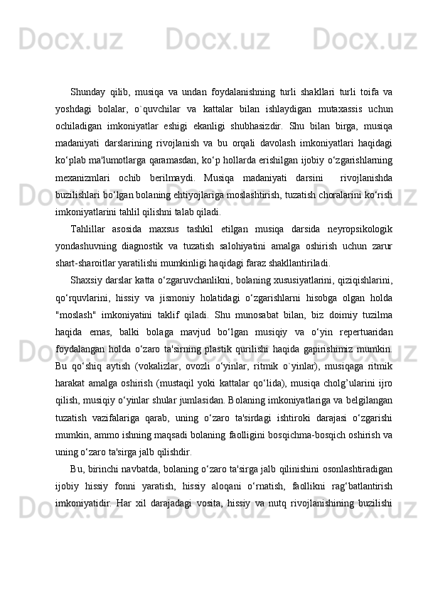 Shunday   qilib,   musiqa   va   undan   foydalanishning   turli   shakllari   turli   toifa   va
yoshdagi   bolalar,   o`quvchilar   va   kattalar   bilan   ishlaydigan   mutaxassis   uchun
ochiladigan   imkoniyatlar   eshigi   ekanligi   shubhasizdir.   Shu   bilan   birga,   musiqa
madaniyati   darslarining   rivojlanish   va   bu   orqali   davolash   imkoniyatlari   haqidagi
ko‘plab ma'lumotlarga qaramasdan, ko‘p hollarda erishilgan ijobiy o‘zgarishlarning
mexanizmlari   ochib   berilmaydi.   Musiqa   madaniyati   darsini     rivojlanishda
buzilishlari bo‘lgan bolaning ehtiyojlariga moslashtirish, tuzatish choralarini ko‘rish
imkoniyatlarini tahlil qilishni talab qiladi. 
Tahlillar   asosida   maxsus   tashkil   etilgan   musiqa   darsida   neyropsikologik
yondashuvning   diagnostik   va   tuzatish   salohiyatini   amalga   oshirish   uchun   zarur
shart-sharoitlar yaratilishi mumkinligi haqidagi faraz shakllantiriladi.
Shaxsiy darslar katta o‘zgaruvchanlikni, bolaning xususiyatlarini, qiziqishlarini,
qo‘rquvlarini,   hissiy   va   jismoniy   holatidagi   o‘zgarishlarni   hisobga   olgan   holda
"moslash"   imkoniyatini   taklif   qiladi.   Shu   munosabat   bilan,   biz   doimiy   tuzilma
haqida   emas,   balki   bolaga   mavjud   bo‘lgan   musiqiy   va   o‘yin   repertuaridan
foydalangan   holda   o‘zaro   ta'sirning   plastik   qurilishi   haqida   gapirishimiz   mumkin.
Bu   qo‘shiq   aytish   (vokalizlar,   ovozli   o‘yinlar,   ritmik   o`yinlar),   musiqaga   ritmik
harakat   amalga   oshirish   (mustaqil   yoki   kattalar   qo‘lida),   musiqa   cholg’ularini   ijro
qilish, musiqiy o‘yinlar shular jumlasidan. Bolaning imkoniyatlariga va belgilangan
tuzatish   vazifalariga   qarab,   uning   o‘zaro   ta'sirdagi   ishtiroki   darajasi   o‘zgarishi
mumkin, ammo ishning maqsadi bolaning faolligini bosqichma-bosqich oshirish va
uning o‘zaro ta'sirga jalb qilishdir.
Bu, birinchi navbatda, bolaning o‘zaro ta'sirga jalb qilinishini osonlashtiradigan
ijobiy   hissiy   fonni   yaratish,   hissiy   aloqani   o‘rnatish,   faollikni   rag‘batlantirish
imkoniyatidir.   Har   xil   darajadagi   vosita,   hissiy   va   nutq   rivojlanishining   buzilishi 