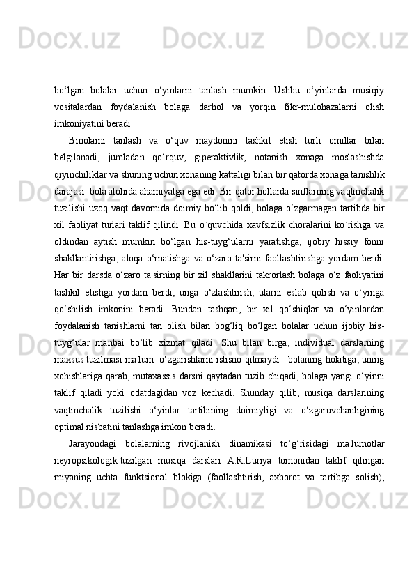 bo‘lgan   bolalar   uchun   o‘yinlarni   tanlash   mumkin.   Ushbu   o‘yinlarda   musiqiy
vositalardan   foydalanish   bolaga   darhol   va   yorqin   fikr-mulohazalarni   olish
imkoniyatini beradi.
Binolarni   tanlash   va   o‘quv   maydonini   tashkil   etish   turli   omillar   bilan
belgilanadi,   jumladan   qo‘rquv,   giperaktivlik,   notanish   xonaga   moslashishda
qiyinchiliklar va shuning uchun xonaning kattaligi bilan bir qatorda xonaga tanishlik
darajasi. bola alohida ahamiyatga ega edi. Bir qator hollarda sinflarning vaqtinchalik
tuzilishi  uzoq vaqt  davomida doimiy bo‘lib qoldi, bolaga  o‘zgarmagan tartibda bir
xil   faoliyat   turlari   taklif   qilindi.   Bu   o`quvchida   xavfsizlik   choralarini   ko`rishga   va
oldindan   aytish   mumkin   bo‘lgan   his-tuyg‘ularni   yaratishga,   ijobiy   hissiy   fonni
shakllantirishga,   aloqa   o‘rnatishga   va   o‘zaro   ta'sirni   faollashtirishga   yordam   berdi.
Har   bir   darsda   o‘zaro   ta'sirning   bir   xil   shakllarini   takrorlash   bolaga   o‘z   faoliyatini
tashkil   etishga   yordam   berdi,   unga   o‘zlashtirish,   ularni   eslab   qolish   va   o‘yinga
qo‘shilish   imkonini   beradi.   Bundan   tashqari,   bir   xil   qo‘shiqlar   va   o‘yinlardan
foydalanish   tanishlarni   tan   olish   bilan   bog‘liq   bo‘lgan   bolalar   uchun   ijobiy   his-
tuyg‘ular   manbai   bo‘lib   xizmat   qiladi.   Shu   bilan   birga,   individual   darslarning
maxsus tuzilmasi ma'lum  o‘zgarishlarni istisno qilmaydi - bolaning holatiga, uning
xohishlariga qarab, mutaxassis  darsni  qaytadan tuzib chiqadi, bolaga yangi  o‘yinni
taklif   qiladi   yoki   odatdagidan   voz   kechadi.   Shunday   qilib,   musiqa   darslarining
vaqtinchalik   tuzilishi   o‘yinlar   tartibining   doimiyligi   va   o‘zgaruvchanligining
optimal nisbatini tanlashga imkon beradi.
Jarayondagi   bolalarning   rivojlanish   dinamikasi   to‘g‘risidagi   ma'lumotlar
neyropsikologik tuzilgan  musiqa   darslari   A.R.Luriya   tomonidan   taklif   qilingan
miyaning   uchta   funktsional   blokiga   (faollashtirish,   axborot   va   tartibga   solish), 